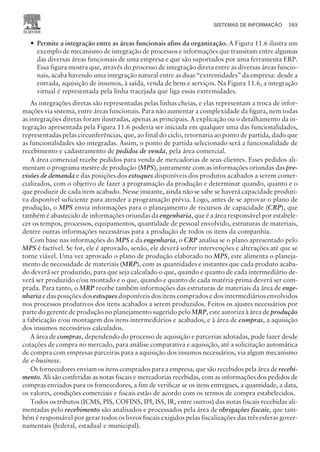 — Permite a integração entre as áreas funcionais afins da organização. A Figura 11.6 ilustra um
exemplo de mecanismo de integração de processos e informações que transitam entre algumas
das diversas áreas funcionais de uma empresa e que são suportados por uma ferramenta ERP.
Essa figura mostra que, através do processo de integração direta entre as diversas áreas funcio-
nais, acaba havendo uma integração natural entre as duas “extremidades” da empresa: desde a
entrada, aquisição de insumos, à saída, venda de bens e serviços. Na Figura 11.6, a integração
virtual é representada pela linha tracejada que liga essas extremidades.
As integrações diretas são representadas pelas linhas cheias, e elas representam a troca de infor-
mações via sistema, entre áreas funcionais. Para não aumentar a complexidade da figura, nem todas
as integrações diretas foram ilustradas, apenas as principais. A explicação ou o detalhamento da in-
tegração apresentada pela Figura 11.6 poderia ser iniciada em qualquer uma das funcionalidades,
representadas pelas circunferências, que, ao final do ciclo, retornaria ao ponto de partida, dado que
as funcionalidades são integradas. Assim, o ponto de partida selecionado será a funcionalidade de
recebimento e cadastramento de pedidos de venda, pela área comercial.
A área comercial recebe pedidos para venda de mercadorias de seus clientes. Esses pedidos ali-
mentam o programa mestre de produção (MPS), juntamente com as informações oriundas das pre-
visões de demanda e das posições dos estoques disponíveis dos produtos acabados a serem comer-
cializados, com o objetivo de fazer a programação da produção e determinar quando, quanto e o
que produzir de cada item acabado. Nesse instante, ainda não se sabe se haverá capacidade produti-
va disponível suficiente para atender a programação prévia. Logo, antes de se aprovar o plano de
produção, o MPS envia informações para o planejamento de recursos de capacidade (CRP), que
também é abastecido de informações oriundas da engenharia, que é a área responsável por estabele-
cer os tempos, processos, equipamentos, quantidade de pessoal envolvido, estruturas de materiais,
dentre outras informações necessárias para a produção de todos os itens da companhia.
Com base nas informações do MPS e da engenharia, o CRP analisa se o plano apresentado pelo
MPS é factível. Se for, ele é aprovado, senão, ele deverá sofrer intervenções e alterações até que se
torne viável. Uma vez aprovado o plano de produção elaborado no MPS, este alimenta o planeja-
mento de necessidade de materiais (MRP), com as quantidades e instantes que cada produto acaba-
do deverá ser produzido, para que seja calculado o que, quando e quanto de cada intermediário de-
verá ser produzido e/ou montado e o que, quando e quanto de cada matéria-prima deverá ser com-
prada. Para tanto, o MRP recebe também informações das estruturas de materiais da área de enge-
nharia e das posições dos estoques disponíveis dos itens comprados e dos intermediários envolvidos
nos processos produtivos dos itens acabados a serem produzidos. Feitos os ajustes necessários por
parte do gerente de produção no planejamento sugerido pelo MRP, este autoriza à área de produção
a fabricação e/ou montagem dos itens intermediários e acabados, e à área de compras, a aquisição
dos insumos necessários calculados.
A área de compras, dependendo do processo de aquisição e parcerias adotadas, pode fazer desde
cotações de compra no mercado, para análise comparativa e aquisição, até a solicitação automática
de compra com empresas parceiras para a aquisição dos insumos necessários, via algum mecanismo
de e-business.
Os fornecedores enviam os itens comprados para a empresa, que são recebidos pela área de recebi-
mento. Ali são conferidas as notas fiscais e mercadorias recebidas, com as informações dos pedidos de
compras enviados para os fornecedores, a fim de verificar se os itens entregues, a quantidade, a data,
os valores, condições comerciais e fiscais estão de acordo com os termos de compra estabelecidos.
Todos os tributos (ICMS, PIS, COFINS, IPI, ISS, IR, entre outros) das notas fiscais recebidas ali-
mentadas pelo recebimento são analisados e processados pela área de obrigações fiscais, que tam-
bém é responsável por gerar todos os livros fiscais exigidos pelas fiscalizações das três esferas gover-
namentais (federal, estadual e municipal).
SISTEMAS DE INFORMAÇÃO 293
CAMPUS • PLANEJAMENTO E CONTROLE DA PRODUÇÃO • 1418 – CAPÍTULO 11 – EC-02
 