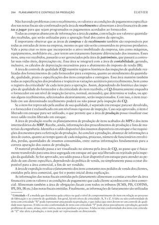 Não havendo problemas com o recebimento, os valores e as condições de pagamentos especifica-
dos nas notas fiscais são confirmados pela área de recebimento e alimentam a área financeira de con-
tas a pagar para que sejam programados os pagamentos acordados ao fornecedor.
Todas as compras abastecem de informações a área de custos, com relação aos valores e quantida-
des recebidas, que serão utilizadas para a apuração final dos custos da operação.
É importante observar que as áreas de compras e de recebimento também são responsáveis por
todas as entradas de itens na empresa, mesmo os que não serão consumidos no processo produtivo.
Vale a pena citar os itens que incorporarão o ativo imobilizado da empresa, tais como máquinas,
equipamentos, mobiliário etc., por terem um tratamento bastante diferenciado dos insumos. Esses
itens, uma vez recebidos, passarão a ser gerenciados pela área de patrimônio, que passará a contro-
lar suas vidas úteis, depreciações etc. Essa área se integrará com a área de contabilidade, gerando,
inclusive, os cálculos de depreciação necessários para o abatimento do imposto de renda (IR).
A área de controle de qualidade (CQ) mantém registros históricos das inspeções de qualidade rea-
lizadas dos fornecimentos de cada fornecedor para a empresa, quanto ao atendimento da quantida-
de, qualidade, prazo e especificações dos itens comprados e entregues. Essa área mantém também
todas as especificações dos produtos e respectivas variações aceitáveis para recebimento, bem como
o registro da criticidade3
de cada item para a operação. Assim, dependendo do histórico das inspe-
ções de qualidade do fornecedor e da criticidade do item recebido, o CQ dinamicamente enquadra
o fornecedor em um nível de inspeção (severo, normal, atenuado), que determina se todos, ou ape-
nas alguns recebimentos, selecionados aleatoriamente, serão inspecionados. Com isso, o item rece-
bido em um determinado recebimento poderá ou não passar pela inspeção do CQ.
Se o item for reprovado pela análise de sua qualidade, é separado em estoque para ser devolvido,
e o fornecedor é reclassificado em um nível mais rigoroso de inspeção. Caso seja aprovado, o item é
liberado em estoque para ser utilizado, o que permite que a área de produção possa visualizar esse
novo saldo recém-liberado em estoque.
A área de produção recebe os planejamentos de produção de itens acabados do MPS e dos itens
intermediários do MRP. Recebe, ainda, informações dos procedimentos de produção e lista de ma-
teriais da engenharia. Identifica o saldo disponível dos insumos disponíveis em estoque e faz requisi-
ções dos mesmos para a efetivação da produção. Ao concluir a produção, abastece de informações a
área de custos, quanto ao tempo gasto de cada máquina, processo, número de funcionários envolvi-
dos, perdas, quantidades de insumos consumidas, entre outras informações fundamentais para a
correta apuração dos custos de produção.
O material produzido passa a ser visualizado no sistema pela área de CQ, ao passo que é fisica-
mente transferido para uma área segregada em estoque até que seja liberado ou rejeitado pela inspe-
ção da qualidade. Se for aprovado, seu saldo passa a ficar disponível em estoque para atender ao pe-
dido de um cliente específico, dependendo da política de venda, ou simplesmente passa a estar dis-
ponível para a área comercial, a fim de ser vendido.
A área de expedição realiza o faturamento dos itens constantes nos pedidos de venda dos clientes,
emitidos pela área comercial, que foi o ponto inicial desta explicação.
As informações das notas fiscais emitidas pelo faturamento alimentam o contas a receber da área
financeira com os valores e as condições de pagamento que cada cliente acordou com a área comer-
cial. Alimentam também a área de obrigações fiscais com todos os tributos (ICMS, PIS, COFINS,
IPI, ISS, IR etc.) das notas fiscais emitidas. Finalmente, as informações de faturamento são utilizadas
294 PLANEJAMENTO E CONTROLE DA PRODUÇÃO
CAMPUS • PLANEJAMENTO E CONTROLE DA PRODUÇÃO • 1418 – CAPÍTULO 11 – EC-02
ELSEVIER
3
Criticidade – É a medida que determina quão crítico ou qual o nível de comprometimento do item em relação ao processo
de fabricação e ao controle de qualidade. Em geral, há três níveis de criticidade: X, Y e Z. A falta ou não-conformidade de
itens com criticidade “X” pode representar uma parada na produção, o que indica que estes devem ter um controle de quali-
dade mais rigoroso. A falta ou não-conformidade de itens com criticidade “Y” pode afetar parcialmente a produção, gerando
problemas de custo, atraso, entre outros, mas sem paralisar o processo. A falta ou não-conformidade dos itens com criticida-
de “Z” não afeta a produção, o item pode ser reprocessado ou direcionado.
 