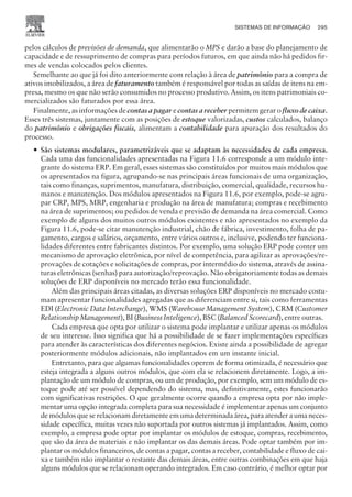 pelos cálculos de previsões de demanda, que alimentarão o MPS e darão a base do planejamento de
capacidade e de ressuprimento de compras para períodos futuros, em que ainda não há pedidos fir-
mes de vendas colocados pelos clientes.
Semelhante ao que já foi dito anteriormente com relação à área de patrimônio para a compra de
ativos imobilizados, a área de faturamento também é responsável por todas as saídas de itens na em-
presa, mesmo os que não serão consumidos no processo produtivo. Assim, os itens patrimoniais co-
mercializados são faturados por essa área.
Finalmente, as informações de contas a pagar e contas a receber permitem gerar o fluxo de caixa.
Esses três sistemas, juntamente com as posições de estoque valorizadas, custos calculados, balanço
do patrimônio e obrigações fiscais, alimentam a contabilidade para apuração dos resultados do
processo.
— São sistemas modulares, parametrizáveis que se adaptam às necessidades de cada empresa.
Cada uma das funcionalidades apresentadas na Figura 11.6 corresponde a um módulo inte-
grante do sistema ERP. Em geral, esses sistemas são constituídos por muitos mais módulos que
os apresentados na figura, agrupando-se nas principais áreas funcionais de uma organização,
tais como finanças, suprimentos, manufatura, distribuição, comercial, qualidade, recursos hu-
manos e manutenção. Dos módulos apresentados na Figura 11.6, por exemplo, pode-se agru-
par CRP, MPS, MRP, engenharia e produção na área de manufatura; compras e recebimento
na área de suprimentos; ou pedidos de venda e previsão de demanda na área comercial. Como
exemplo de alguns dos muitos outros módulos existentes e não apresentados no exemplo da
Figura 11.6, pode-se citar manutenção industrial, chão de fábrica, investimento, folha de pa-
gamento, cargos e salários, orçamento, entre vários outros e, inclusive, podendo ter funciona-
lidades diferentes entre fabricantes distintos. Por exemplo, uma solução ERP pode conter um
mecanismo de aprovação eletrônica, por nível de competência, para agilizar as aprovações/re-
provações de cotações e solicitações de compras, por intermédio do sistema, através de assina-
turas eletrônicas (senhas) para autorização/reprovação. Não obrigatoriamente todas as demais
soluções de ERP disponíveis no mercado terão essa funcionalidade.
Além das principais áreas citadas, as diversas soluções ERP disponíveis no mercado costu-
mam apresentar funcionalidades agregadas que as diferenciam entre si, tais como ferramentas
EDI (Electronic Data Interchange), WMS (Warehouse Management System), CRM (Customer
Relationship Management), BI (Business Inteligence), BSC (Balanced Scorecard), entre outras.
Cada empresa que opta por utilizar o sistema pode implantar e utilizar apenas os módulos
de seu interesse. Isso significa que há a possibilidade de se fazer implementações específicas
para atender às características dos diferentes negócios. Existe ainda a possibilidade de agregar
posteriormente módulos adicionais, não implantados em um instante inicial.
Entretanto, para que algumas funcionalidades operem de forma otimizada, é necessário que
esteja integrada a alguns outros módulos, que com ela se relacionem diretamente. Logo, a im-
plantação de um módulo de compras, ou um de produção, por exemplo, sem um módulo de es-
toque pode até ser possível dependendo do sistema, mas, definitivamente, estes funcionarão
com significativas restrições. O que geralmente ocorre quando a empresa opta por não imple-
mentar uma opção integrada completa para sua necessidade é implementar apenas um conjunto
de módulos que se relacionam diretamente em uma determinada área, para atender a uma neces-
sidade específica, muitas vezes não suportada por outros sistemas já implantados. Assim, como
exemplo, a empresa pode optar por implantar os módulos de estoque, compras, recebimento,
que são da área de materiais e não implantar os das demais áreas. Pode optar também por im-
plantar os módulos financeiros, de contas a pagar, contas a receber, contabilidade e fluxo de cai-
xa e também não implantar o restante das demais áreas, entre outras combinações em que haja
alguns módulos que se relacionam operando integrados. Em caso contrário, é melhor optar por
SISTEMAS DE INFORMAÇÃO 295
CAMPUS • PLANEJAMENTO E CONTROLE DA PRODUÇÃO • 1418 – CAPÍTULO 11 – EC-02
 