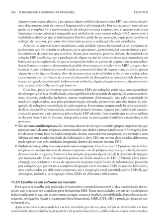 algum sistema especializado, a ter apenas alguns módulos de um sistema ERP que não se relacio-
nem diretamente, pois ele operará fragmentado e não integrado. Em suma, quanto mais abran-
gente ou completa for a implementação da solução em uma empresa, isto é, quanto mais áreas
funcionais forem cobertas e integradas por módulos de uma mesma solução ERP, maior será a
facilidade e eficiência que as informações fluirão e poderão ser acessadas, o que pode resultar na
redução de recursos, por parte dos funcionários, para a realização de suas atividades.
Além de os sistemas serem modulares, cada módulo opera obedecendo a um conjunto de
parâmetros que lhe permite se adequar, ou se aproximar, ao máximo, das características e par-
ticularidades da empresa que o utiliza. Assim, por exemplo, pode-se definir, dependendo da
solução ERP escolhida, que a produção de alguns ou até de todos os itens seja controlada em
lotes, em vez de seqüencial, ou que as compras de todos ou apenas de alguns itens sejam indica-
das pelo monitoramento dos pontos de pedido do estoque, em vez de vir do MRP, ou que o fre-
te esteja ou não incluso no preço de venda ao consumidor final de alguns itens, ou até de apenas
alguns itens de alguns clientes, além de parametrizar quais módulos estão ativos e integrados,
entre muitos outros. Para se ter a correta dimensão da abrangência e complexidade desses sis-
temas, em geral, considerando todos os seus módulos, alguns chegam a possuir algumas cente-
nas, quando não milhares de parâmetros.
Com isso, pode-se observar que os sistemas ERPs são soluções genéricas, com capacidade
de abranger, com boa flexibilidade, uma significativa diversidade de operações com caracterís-
ticas distintas, podendo, inclusive, operar totalmente diferenciado, seja pela quantidade de
módulos implantados, seja pela parametrização adotada, permitindo um alto índice de ade-
quação da solução à necessidade de cada empresa. Entretanto, sempre pode haver a necessida-
de de se desenvolver/personalizar, dentro do próprio sistema, alguma particularidade caracte-
rística do processo e não prevista pela solução ERP adotada. Isso permite que se possa utilizar
os demais benefícios do sistema, integrados a uma ou mais particularidades características do
processo.
— São sistemas multiempresas. São sistemas desenvolvidos para atender grupos empresariais que
possuam mais de uma empresa, armazenando seus dados e processando suas informações den-
tro de uma mesma base de dados integrada. Assim, uma empresa que possui, por exemplo, uma
fábrica em um estado (unidade da federação) e dois CDs em outros dois estados diferentes,
pode operar suas três unidades integradas dentro do mesmo sistema ERP.
— Podem ser integrados aos sistemas de outras empresas. Os softwares ERP podem trocar infor-
mações com outros sistemas de outras empresas e até da própria empresa que não façam parte
de sua solução integrada. A maioria das soluções já possui algum tipo de ferramenta de integra-
ção incorporada. Essas ferramentas podem ser desde módulos de EDI (Eletronic Data Inter-
change), que permitem a troca de apenas um conjunto especificado de informações, passando
por soluções que permitam a completa integração entre sistemas ERPs de mesmo fabricante,
mas implantados em diferentes empresas, até a integração total permitida pelos ERPs II, que
abrangem, inclusive, a integração entre ERPs de diferentes fabricantes.
11.3.2 Escolha de um software no mercado
Para que esta escolha seja realizada, é necessário o entendimento prévio das necessidades do ne-
gócio que precisam ser atendidas pela ferramenta ERP. Essas necessidades devem ser inicialmente
relacionadas por áreas, tais como contas a pagar, contas a receber, contabilidade, fluxo de caixa, te-
souraria, obrigações fiscais e orçamento (área financeira), MRP, MPS, CRP e produção (área de ma-
nufatura) etc.
Após relacionar as necessidades a serem atendidas por áreas, estas devem ser detalhadas em fun-
cionalidades imprescindíveis, desejáveis e de possível uso futuro, atribuindo-se peso a cada uma des-
296 PLANEJAMENTO E CONTROLE DA PRODUÇÃO
CAMPUS • PLANEJAMENTO E CONTROLE DA PRODUÇÃO • 1418 – CAPÍTULO 11 – EC-02
ELSEVIER
 