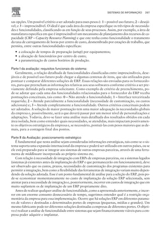 sas opções. Um possível critério a ser adotado para esses pesos é: 1 – possível uso futuro; 2 – desejá-
vel; e 3 – imprescindível. O ideal é que cada área da empresa especifique os três tipos de necessida-
des e funcionalidades, classificando-as em função de seus processos. Assim, por exemplo, a área de
manufatura especifica em que é imprescindível um mecanismo de planejamento dos recursos de ca-
pacidade (CRP – Capacity Resource Planning) e que este tenha como funcionalidade o tratamento
da taxa de carregamento de horas por centro de custo, desmembrado por estações de trabalho, que
permita, entre outras funcionalidades específicas:
— a colocação de tempos de preparação (setup) por equipamentos;
— a alocação de funcionários por centro de custo;
— a parametrização de custos horários de produção.
Parte I da avaliação: requisitos funcionais do sistema:
Geralmente, a relação detalhada de funcionalidades classificadas entre imprescindíveis, dese-
jáveis e de possível uso futuro pode chegar a algumas centenas de itens, que são utilizados para
pontuar e comparar diferentes soluções de ERP. Essas relações são enviadas para os fornecedo-
res, para que preencham as informações relativas aos seus softwares conforme critério a ser pre-
viamente definido pela empresa solicitante. Como exemplo de critério de preenchimento, po-
de-se adotar que cada uma das funcionalidades relacionadas para o fornecedor do ERP receba
pontuações conceituais, tais como: 0 – Não atende a funcionalidade; 1 – Interface terceirizada
requerida; 2 – Atende parcialmente a funcionalidade (necessidade de customização, ou custos
adicionais) e; 3 – Atende completamente a funcionalidade. Outros critérios conceituais podem
ser adotados. A solução de maior pontuação tem uma maior adequação às necessidades globais
da empresa e, possivelmente, será a que deverá passar por um menor nível de personalizações e
adaptações. Todavia, deve-se fazer uma análise mais detalhada dos resultados obtidos em cada
área isolada, bem como entender quais necessidades, se atendidas, mais impactam positivamen-
te os objetivos estratégicos da empresa e, se necessário, pontuá-las com pesos maiores que as de-
mais, para a contagem final dos pontos.
Parte II da Avaliação: posicionamento estratégico
É fundamental que nesta análise sejam consideradas informações estratégicas, tais como se o sis-
tema suporta uma expansão internacional da empresa e poderá ser utilizado em outros países, ou se
ele está preparado para se integrar aos sistemas de outras empresas parceiras, através de uma ferra-
menta de middleware incorporada ao próprio sistema etc.
Com relação à necessidade de integração com ERPs de empresas parceiras, ou a sistemas legados
(sistemas já existentes antes da implantação do ERP e que permanecerão em funcionamento), deve
ser observado que os custos, prazos, necessidades de customização dos programas existentes para
permitir a integração, bem como a flexibilidade das ferramentas de integração variam muito depen-
dendo da solução adotada. Esse é um ponto fundamental de análise para a seleção do ERP, pois po-
de-se economizar momentaneamente no custo de implantação da solução ERP selecionada, sem
atentar para a necessidade de integração e, posteriormente, incorrer em custos de integração que em
muito suplantem os de implantação de um ERP propriamente dito.
Antes de realizar qualquer análise de funcionalidade, como a apresentada anteriormente, e incor-
rer em um enorme consumo desnecessário de tempo, sugerimos entender qual é a restrição orça-
mentária da empresa para essa implementação. Ocorre que há soluções ERP em diferentes patama-
res de valores e destinadas a determinados portes de empresas (pequenas, médias e grandes). Um
mesmo fabricante pode ter diferentes soluções destinadas a empresas de diferentes portes. O objeti-
vo é realizar a análise de funcionalidade entre sistemas que sejam financeiramente viáveis para a em-
presa poder adquirir e implantar.
SISTEMAS DE INFORMAÇÃO 297
CAMPUS • PLANEJAMENTO E CONTROLE DA PRODUÇÃO • 1418 – CAPÍTULO 11 – EC-02
 