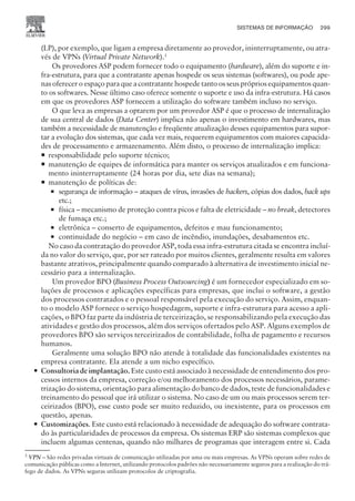 (LP), por exemplo, que ligam a empresa diretamente ao provedor, ininterruptamente, ou atra-
vés de VPNs (Virtual Private Network).3
Os provedores ASP podem fornecer todo o equipamento (hardware), além do suporte e in-
fra-estrutura, para que a contratante apenas hospede os seus sistemas (softwares), ou pode ape-
nas oferecer o espaço para que a contratante hospede tanto os seus próprios equipamentos quan-
to os softwares. Nesse último caso oferece somente o suporte e uso da infra-estrutura. Há casos
em que os provedores ASP fornecem a utilização do software também incluso no serviço.
O que leva as empresas a optarem por um provedor ASP é que o processo de internalização
de sua central de dados (Data Center) implica não apenas o investimento em hardwares, mas
também a necessidade de manutenção e freqüente atualização desses equipamentos para supor-
tar a evolução dos sistemas, que cada vez mais, requerem equipamentos com maiores capacida-
des de processamento e armazenamento. Além disto, o processo de internalização implica:
¡ responsabilidade pelo suporte técnico;
¡ manutenção de equipes de informática para manter os serviços atualizados e em funciona-
mento ininterruptamente (24 horas por dia, sete dias na semana);
¡ manutenção de políticas de:
¡ segurança de informação – ataques de vírus, invasões de hackers, cópias dos dados, back ups
etc.;
¡ física – mecanismo de proteção contra picos e falta de eletricidade – no break, detectores
de fumaça etc.;
¡ eletrônica – conserto de equipamentos, defeitos e mau funcionamento;
¡ continuidade do negócio – em caso de incêndio, inundações, desabamentos etc.
No caso da contratação do provedor ASP, toda essa infra-estrutura citada se encontra incluí-
da no valor do serviço, que, por ser rateado por muitos clientes, geralmente resulta em valores
bastante atrativos, principalmente quando comparado à alternativa de investimento inicial ne-
cessário para a internalização.
Um provedor BPO (Business Process Outsourcing) é um fornecedor especializado em so-
luções de processos e aplicações específicas para empresas, que inclui o software, a gestão
dos processos contratados e o pessoal responsável pela execução do serviço. Assim, enquan-
to o modelo ASP fornece o serviço hospedagem, suporte e infra-estrutura para acesso a apli-
cações, o BPO faz parte da indústria de terceirização, se responsabilizando pela execução das
atividades e gestão dos processos, além dos serviços ofertados pelo ASP. Alguns exemplos de
provedores BPO são serviços terceirizados de contabilidade, folha de pagamento e recursos
humanos.
Geralmente uma solução BPO não atende à totalidade das funcionalidades existentes na
empresa contratante. Ela atende a um nicho específico.
— Consultoria de implantação. Este custo está associado à necessidade de entendimento dos pro-
cessos internos da empresa, correção e/ou melhoramento dos processos necessários, parame-
trização do sistema, orientação para alimentação do banco de dados, teste de funcionalidades e
treinamento do pessoal que irá utilizar o sistema. No caso de um ou mais processos serem ter-
ceirizados (BPO), esse custo pode ser muito reduzido, ou inexistente, para os processos em
questão, apenas.
— Customizações. Este custo está relacionado à necessidade de adequação do software contrata-
do às particularidades de processos da empresa. Os sistemas ERP são sistemas complexos que
incluem algumas centenas, quando não milhares de programas que interagem entre si. Cada
SISTEMAS DE INFORMAÇÃO 299
CAMPUS • PLANEJAMENTO E CONTROLE DA PRODUÇÃO • 1418 – CAPÍTULO 11 – EC-02
3
VPN – São redes privadas virtuais de comunicação utilizadas por uma ou mais empresas. As VPNs operam sobre redes de
comunicação públicas como a Internet, utilizando protocolos padrões não necessariamente seguros para a realização do trá-
fego de dados. As VPNs seguras utilizam protocolos de criptografia.
 