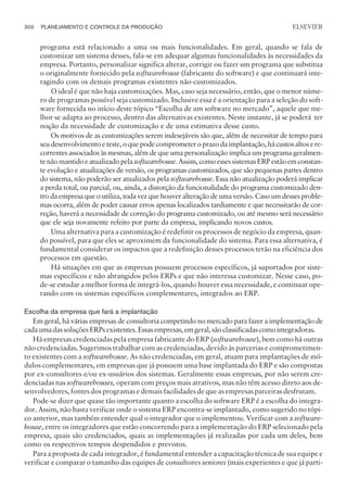 programa está relacionado a uma ou mais funcionalidades. Em geral, quando se fala de
customizar um sistema desses, fala-se em adequar algumas funcionalidades às necessidades da
empresa. Portanto, personalizar significa alterar, corrigir ou fazer um programa que substitua
o originalmente fornecido pela softwarehouse (fabricante do software) e que continuará inte-
ragindo com os demais programas existentes não-customizados.
O ideal é que não haja customizações. Mas, caso seja necessário, então, que o menor núme-
ro de programas possível seja customizado. Inclusive essa é a orientação para a seleção do soft-
ware fornecida no início deste tópico “Escolha de um software no mercado”, aquele que me-
lhor se adapta ao processo, dentro das alternativas existentes. Neste instante, já se poderá ter
noção da necessidade de customização e de uma estimativa desse custo.
Os motivos de as customizações serem indesejáveis são que, além de necessitar de tempo para
seudesenvolvimentoeteste,oquepodecomprometeroprazodaimplantação,hácustosaltosere-
correntes associados às mesmas, além de que uma personalização implica um programa geralmen-
tenãomantidoeatualizadopelasoftwarehouse.Assim,comoessessistemasERPestãoemconstan-
te evolução e atualizações de versão, os programas customizados, que são pequenas partes dentro
do sistema, não poderão ser atualizados pela softwarehouse. Essa não atualização poderá implicar
a perda total, ou parcial, ou, ainda, a distorção da funcionalidade do programa customizado den-
tro da empresa que o utiliza, toda vez que houver alteração de uma versão. Caso um desses proble-
mas ocorra, além de poder causar erros apenas localizados tardiamente e que necessitarão de cor-
reção, haverá a necessidade de correção do programa customizado, ou até mesmo será necessário
que ele seja novamente refeito por parte da empresa, implicando novos custos.
Uma alternativa para a customização é redefinir os processos de negócio da empresa, quan-
do possível, para que eles se aproximem da funcionalidade do sistema. Para essa alternativa, é
fundamental considerar os impactos que a redefinição desses processos terão na eficiência dos
processos em questão.
Há situações em que as empresas possuem processos específicos, já suportados por siste-
mas específicos e não abrangidos pelos ERPs e que não interessa customizar. Nesse caso, po-
de-se estudar a melhor forma de integrá-los, quando houver essa necessidade, e continuar ope-
rando com os sistemas específicos complementares, integrados ao ERP.
Escolha da empresa que fará a implantação
Em geral, há várias empresas de consultoria competindo no mercado para fazer a implementação de
cadaumadassoluçõesERPsexistentes.Essasempresas,emgeral,sãoclassificadascomointegradoras.
Há empresas credenciadas pela empresa fabricante do ERP (softwarehouse), bem como há outras
não credenciadas. Sugerimos trabalhar com as credenciadas, devido às parcerias e comprometimen-
to existentes com a softwarehouse. As não credenciadas, em geral, atuam para implantações de mó-
dulos complementares, em empresas que já possuem uma base implantada do ERP e são compostas
por ex-consultores e/ou ex-usuários dos sistemas. Geralmente essas empresas, por não serem cre-
denciadas nas softwarehouses, operam com preços mais atrativos, mas não têm acesso direto aos de-
senvolvedores, fontes dos programas e demais facilidades de que as empresas parceiras desfrutam.
Pode-se dizer que quase tão importante quanto a escolha do software ERP é a escolha do integra-
dor. Assim, não basta verificar onde o sistema ERP encontra-se implantado, como sugerido no tópi-
co anterior, mas também entender qual o integrador que o implementou. Verificar com a software-
house, entre os integradores que estão concorrendo para a implementação do ERP selecionado pela
empresa, quais são credenciados, quais as implementações já realizadas por cada um deles, bem
como os respectivos tempos despendidos e previstos.
Para a proposta de cada integrador, é fundamental entender a capacitação técnica de sua equipe e
verificar e comparar o tamanho das equipes de consultores seniores (mais experientes e que já parti-
300 PLANEJAMENTO E CONTROLE DA PRODUÇÃO
CAMPUS • PLANEJAMENTO E CONTROLE DA PRODUÇÃO • 1418 – CAPÍTULO 11 – EC-02
ELSEVIER
 