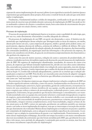 ciparam de outras implementações de sucesso), plenos (com experiência razoável) e juniores (pouco
experientes) que participarão desse projeto, bem como o total de horas de cada um que serão desti-
nados à implantação.
Finalmente, é fundamental analisar a solidez do integrador, certificando-se de que ele não apre-
senta sinais de encerrar suas atividades durante o processo de implantação do ERP. Isso pode ser fei-
to analisando o número de clientes e consultores atuais, bem como datas de encerramento dos pro-
jetos em execução nos atuais clientes, entre outros.
Processo de implantação
O sucesso de um projeto de implantação baseia-se no prazo, custo e qualidade de cada etapa, que,
por sua vez, estão diretamente relacionados à escolha adequada do software.
Os processos de implantação de um ERP, em geral, são demorados e caros. A história tem de-
monstrado que implantações dessas soluções que abrangem todas as áreas da empresa, em média,
duram pelo menos um ano, e para empresas de pequeno, médio e grande porte podem custar, res-
pectivamente, algumas dezenas de milhares, centenas de milhares e milhões de dólares. Há varia-
ções de tempo e custo, dependendo da solução adotada, do tamanho da empresa, das funcionalida-
des contratadas (módulos), da organização atual das informações e dos processos da empresa, do
número de consultores envolvidos, do grau de envolvimento/comprometimento dos funcionários e
alta gerência da empresa etc.
Assim como há casos de muitos sucessos, reduções de custos e aumentos de produtividade, efi-
ciência e resultados incríveis, há também registros de dezenas de casos de insucessos de implementa-
ções de ERP. Há registros de implantações abandonadas, inacabadas, de estouros de custos e/ou
prazos, de empresas que faliram tentando implementá-los, devido aos seus altos custos subestima-
dos, associados aos aumentos de produtividade e/ou redução de custos esperados, mas não alcança-
dos, entre outros. Portanto, é muito importante que a análise de decisão de investimento em SI, des-
crita na Seção 11.2 tenha sido realizada adequadamente, a ponto de se concluir que a solução ade-
quada para a empresa é um ERP. Pois ela deve ser encarada como uma forma de adquirir vantagem
competitiva no mercado, ou de romper as barreiras que dificultam crescimento ou competição, e
não como um “mal necessário”.
Recentemente, há algumas empresas que alegam implementar soluções completas de ERP em
períodos significativamente reduzidos, como três meses, fundamentadas em discursos de expe-
riência em implantações anteriores, lições aprendidas, gestão de conhecimento, treinamento in-
tensivo de seus consultores e demais membros de sua equipe, escolha apropriada de software
para o negócio que reduza o número de personalizações, reduzindo prazo e custo, entre outros
argumentos. Entretanto, há que ponderar que há muita informação e entendimento a ser trans-
ferido/assimilado entre as equipes da contratante (cliente) e contratada (integradora) a respeito
do negócio, particularidades existentes, além de muito trabalho a ser executado em tão pouco
tempo. Isto é, há a necessidade de modelar processos, parametrizar o sistema, personalizar par-
ticularidades, integrar sistemas complementares, testar funcionalidades, migrar as bases de da-
dos atuais para as do ERP e entrar em operação, geralmente em ambiente paralelo aos sistemas
atuais e em todas as áreas implantadas da empresa, sem que se interrompa a execução das ativida-
des que diariamente são realizadas! Muitas dessas implantações se traduzem em pacotes e padrões
pré-estipulados de implantação, sem se adequar às necessidades específicas da contratante. A con-
tratante é que se adapta às características do pacote a ser implementado. Posteriormente, ao tér-
mino dessas implantações relâmpago, decorrido um tempo necessário a um maior entendimento
das reais necessidades da contratante que não foram atendidas pelo ERP, que, geralmente leva uns
dois a três meses, novo período de adequação é contratado para acertar as arestas, mas fora dos
três meses inicialmente especificados de implantação!
SISTEMAS DE INFORMAÇÃO 301
CAMPUS • PLANEJAMENTO E CONTROLE DA PRODUÇÃO • 1418 – CAPÍTULO 11 – EC-02
 