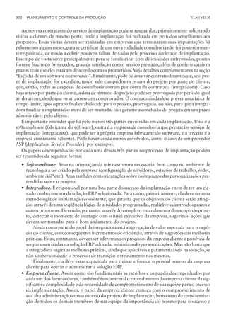 A empresa contratante do serviço de implantação pode se resguardar, primeiramente solicitando
visitas a clientes de mesmo porte, onde a implantação foi realizada em períodos semelhantes aos
propostos. Essas visitas devem ser realizadas em empresas que terminaram suas implantações há
pelo menos alguns meses, para se certificar de que nova rodada de consultoria não foi posteriormen-
te requisitada, de modo a cobrir possíveis falhas deixadas pelo processo acelerado de implantação.
Esse tipo de visita serve principalmente para se familiarizar com dificuldades enfrentadas, pontos
fortes e fracos do fornecedor, grau de satisfação com o serviço prestado, além de conferir quais os
prazos reais e se eles estavam de acordo com os prometidos. Veja detalhes complementares na seção
“Escolha de um software no mercado”. Finalmente, pode-se amarrar contratualmente que, se o pra-
zo de implantação for excedido, tendo sido cumpridos os prazos do projeto por parte do cliente,
que, então, todas as despesas de consultoria corram por conta da contratada (integradora). Caso
haja atraso por parte do cliente, a data de término do projeto pode ser prorrogada por período igual
ao do atraso, desde que os atrasos sejam comprovados. O contrato ainda deve prever uma faixa de
tempo limite, após o prazo final estabelecido para o projeto, prorrogado, ou não, para que a integra-
dora finalize a implantação antes de ser multada. Isso garante a conclusão do projeto em um prazo
administrável pelo cliente.
É importante entender que há pelo menos três partes envolvidas em cada implantação. Uma é a
softwarehouse (fabricante do software), outra é a empresa de consultoria que prestará o serviço de
implantação (integradora), que pode ser a própria empresa fabricante do software, e a terceira é a
empresa contratante (cliente). Pode haver ainda outros envolvidos, como o caso de um provedor
ASP (Application Service Provider), por exemplo.
Os papéis desempenhados por cada uma dessas três partes no processo de implantação podem
ser resumidos da seguinte forma:
— Softwarehouse. Atua na orientação da infra-estrutura necessária, bem como no ambiente de
tecnologia a ser criado pela empresa (configuração de servidores, estações de trabalho, redes,
ambiente ASP etc.). Atua também com orientações sobre os impactos das personalizações pre-
tendidas sobre o projeto;
— Integradora. É responsável por uma boa parte do sucesso da implantação e tem de ter um ele-
vado conhecimento da solução ERP selecionada. Para tanto, primeiramente, ela deve ter uma
metodologia de implantação consistente, que garanta que os objetivos do cliente serão atingi-
dos através de uma seqüência lógica de atividades programadas, realizáveis dentro dos prazos e
custos propostos. Devendo, portanto, através do completo entendimento do escopo do proje-
to, detectar o momento de interagir com o nível executivo da empresa, sugerindo ações que
devem ser tomadas para o bom andamento do projeto.
Ainda como parte do papel da integradora está a agregação de valor esperada para o negó-
cio do cliente, com conseqüentes incrementos de eficiência, através de sugestões das melhores
práticas. Estas, entretanto, devem ser aderentes aos processos da empresa cliente e possíveis de
ser parametrizadas na solução ERP adotada, minimizando personalizações. Mas não basta que
a integradora sugira as melhores práticas, ainda que aplicáveis e parametrizáveis na solução, se
não souber conduzir o processo de transição e treinamento nas mesmas.
Finalmente, ela deve estar capacitada para treinar e formar o pessoal interno da empresa
cliente para operar e administrar a solução ERP.
— Empresa cliente. Assim como são fundamentais as escolhas e os papéis desempenhados por
cada um dos fornecedores, também é fundamental o entendimento da empresa cliente da sig-
nificativa complexidade e da necessidade de comprometimento de sua equipe para o sucesso
da implementação. Assim, o papel da empresa cliente começa com o comprometimento de
sua alta administração com o sucesso do projeto de implantação, bem como da conscientiza-
ção de todos os demais membros de sua equipe da importância do mesmo para o sucesso e
302 PLANEJAMENTO E CONTROLE DA PRODUÇÃO
CAMPUS • PLANEJAMENTO E CONTROLE DA PRODUÇÃO • 1418 – CAPÍTULO 11 – EC-02
ELSEVIER
 