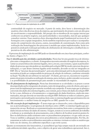 continuidade do negócio no mercado. A partir de então, deve haver a determinação dos
usuários-chave das diversas áreas da empresa, que participarão do projeto com um alto grau
de envolvimento e responsabilidade. Até porque são os membros de sua equipe interna que
conhecem seu próprio negócio, suas particularidades e necessidades, mais do que qualquer
consultor externo. Esses usuários-chave desempenharão papel fundamental na troca de in-
formações com a equipe integradora. Serão também responsáveis por realizar o acompanha-
mento do cumprimento dos prazos, custos, necessidades de customização, bem como pela
realização das homologações dos processos à medida que sejam implementados. Serão res-
ponsáveis ainda pela realização periódica do alinhamento de informações e feedback das ex-
pectativas da alta administração.
O processo de implantação de um ERP pode ser desmembrado em cinco fases principais, confor-
me ilustra a Figura 11.7.
Fase I: identificação das atividades e particularidades. Nesta fase há uma grande troca de informa-
ções entre a integradora e o cliente. A integradora necessita entender do negócio da empresa, le-
vantar as características dos sistemas legados, isto é, em uso, caso existam, e quais as particulari-
dades do processo que não podem ser atendidas pela solução ERP de modo a precisar das perso-
nalizações, e o que desses sistemas legados serão mantidos, devendo ou não ser integrados ao
ERP. Diz-se “precisar das personalizações”, pois uma determinação prévia das personalizações
necessárias já pode ser compreendida no processo de seleção do software, conforme orientado
na Seção “Escolha de um software no mercado”. O cliente, por sua vez, necessita ter os partici-
pantes do projeto treinados na utilização do sistema, para, inclusive, poder entender os recursos
e as possibilidades de parametrização para atender as necessidades do negócio.
Fase II: planejamento da implantação. Nesta fase determinam-se as atividades e os prazos a serem
desempenhados pelos integrantes do projeto, tanto da integradora, como do cliente, para que o
prazo total da implantação previamente acordado seja cumprido. É nesta etapa que se planeja a
conversão dos dados dos sistemas legados, caso existam, para o banco de dados da solução ERP.
Se for o caso, definem-se o levantamento e a organização de dados históricos, ainda não siste-
matizados, mas que deverão ser inseridos na solução ERP. Definem-se todos os cadastros, para-
metrizações e personalizações necessárias, bem como os sistemas legados que permanecerão em
funcionamento e a melhor forma de integrá-los ao ERP, quando for o caso.
Fase III: execução da pré-implantação – É nesta etapa que se desenvolve, testa e disponibiliza para
uso as personalizações e os programas de interfaces entre o ERP e os sistemas legados que per-
manecerão em uso. Realizam-se as parametrizações necessárias, bem como o carregamento dos
dados iniciais no banco de dados do sistema. A seguir, testam-se os novos ambientes de trabalho
e realizam-se as simulações de processamento, com o objetivo de localizar possíveis pontos fa-
lhos ou deficiências ainda existentes entre os procedimentos propostos e os que estão em uso.
Testa-se também a adequação dos novos procedimentos a serem implementados. Por fim, do-
cumentam-se todos os procedimentos associados ao sistema e treinam-se todos os usuários que
farão uso do sistema, nos ambientes específicos a que terão acesso.
Quanto ao treinamento dos funcionários, é aconselhável que haja sempre mais de um treinado em
cada ambiente/atividade específico, com o objetivo de gerar uma redundância operacional. Isto é,
SISTEMAS DE INFORMAÇÃO 303
CAMPUS • PLANEJAMENTO E CONTROLE DA PRODUÇÃO • 1418 – CAPÍTULO 11 – EC-02
Figura 11.7. Fases principais da implantação de um ERP.
 