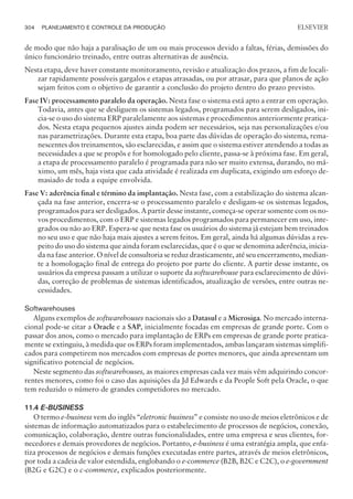 de modo que não haja a paralisação de um ou mais processos devido a faltas, férias, demissões do
único funcionário treinado, entre outras alternativas de ausência.
Nesta etapa, deve haver constante monitoramento, revisão e atualização dos prazos, a fim de locali-
zar rapidamente possíveis gargalos e etapas atrasadas, ou por atrasar, para que planos de ação
sejam feitos com o objetivo de garantir a conclusão do projeto dentro do prazo previsto.
Fase IV: processamento paralelo da operação. Nesta fase o sistema está apto a entrar em operação.
Todavia, antes que se desliguem os sistemas legados, programados para serem desligados, ini-
cia-se o uso do sistema ERP paralelamente aos sistemas e procedimentos anteriormente pratica-
dos. Nesta etapa pequenos ajustes ainda podem ser necessários, seja nas personalizações e/ou
nas parametrizações. Durante esta etapa, boa parte das dúvidas de operação do sistema, rema-
nescentes dos treinamentos, são esclarecidas, e assim que o sistema estiver atendendo a todas as
necessidades a que se propôs e for homologado pelo cliente, passa-se à próxima fase. Em geral,
a etapa de processamento paralelo é programada para não ser muito extensa, durando, no má-
ximo, um mês, haja vista que cada atividade é realizada em duplicata, exigindo um esforço de-
masiado de toda a equipe envolvida.
Fase V: aderência final e término da implantação. Nesta fase, com a estabilização do sistema alcan-
çada na fase anterior, encerra-se o processamento paralelo e desligam-se os sistemas legados,
programados para ser desligados. A partir desse instante, começa-se operar somente com os no-
vos procedimentos, com o ERP e sistemas legados programados para permanecer em uso, inte-
grados ou não ao ERP. Espera-se que nesta fase os usuários do sistema já estejam bem treinados
no seu uso e que não haja mais ajustes a serem feitos. Em geral, ainda há algumas dúvidas a res-
peito do uso do sistema que ainda foram esclarecidas, que é o que se denomina aderência, inicia-
da na fase anterior. O nível de consultoria se reduz drasticamente, até seu encerramento, median-
te a homologação final de entrega do projeto por parte do cliente. A partir desse instante, os
usuários da empresa passam a utilizar o suporte da softwarehouse para esclarecimento de dúvi-
das, correção de problemas de sistemas identificados, atualização de versões, entre outras ne-
cessidades.
Softwarehouses
Alguns exemplos de softwarehouses nacionais são a Datasul e a Microsiga. No mercado interna-
cional pode-se citar a Oracle e a SAP, inicialmente focadas em empresas de grande porte. Com o
passar dos anos, como o mercado para implantação de ERPs em empresas de grande porte pratica-
mente se extinguiu, à medida que os ERPs foram implementados, ambas lançaram sistemas simplifi-
cados para competirem nos mercados com empresas de portes menores, que ainda apresentam um
significativo potencial de negócios.
Neste segmento das softwarehouses, as maiores empresas cada vez mais vêm adquirindo concor-
rentes menores, como foi o caso das aquisições da Jd Edwards e da People Soft pela Oracle, o que
tem reduzido o número de grandes competidores no mercado.
11.4 E-BUSINESS
O termo e-business vem do inglês “eletronic business” e consiste no uso de meios eletrônicos e de
sistemas de informação automatizados para o estabelecimento de processos de negócios, conexão,
comunicação, colaboração, dentre outras funcionalidades, entre uma empresa e seus clientes, for-
necedores e demais provedores de negócios. Portanto, e-business é uma estratégia ampla, que enfa-
tiza processos de negócios e demais funções executadas entre partes, através de meios eletrônicos,
por toda a cadeia de valor estendida, englobando o e-commerce (B2B, B2C e C2C), o e-government
(B2G e G2C) e o c-commerce, explicados posteriormente.
304 PLANEJAMENTO E CONTROLE DA PRODUÇÃO
CAMPUS • PLANEJAMENTO E CONTROLE DA PRODUÇÃO • 1418 – CAPÍTULO 11 – EC-02
ELSEVIER
 