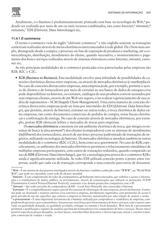 Atualmente, o e-business é predominantemente praticado com base na tecnologia da Web,4 po-
dendo ser realizado por meio de um ou mais recursos combinados, tais como Internet,5
intranets,6
extranets,7 EDI (Eletronic Data Interchange) etc.
11.4.1 E-commerce
O termo e-commerce vem do inglês “eletronic commerce” e não engloba somente as transações
comerciais realizadas através de meios eletrônicos interconectados à rede global. Ele é bem mais am-
plo, abrangendo desde a compra, o processo on-line de exposição de produtos e marketing, até a co-
mercialização, distribuição, atendimento do cliente, quando necessário, e monitoramento e paga-
mento dos bens e serviços realizados através de sistemas eletronicos como Internet, intranet, extra-
net etc.
As três principais modalidades de e-commerce praticadas e/ou patrocinadas pelas empresas são
B2B, B2C e C2C.
— B2B (Business to Business). Esta modalidade envolve uma infinidade de possibilidades de co-
nexões eletrônicas diretas entre empresas, ou através de mercados eletrônicos (e-marketplace).
No caso de conexões diretas entre empresas, uma empresa pode, por exemplo, permitir o aces-
so de clientes e de fornecedores por meio de extranet ao seu banco de dados de estoques e/ou
pode disponibilizar na Internet, ou extranet, catálogos de seus produtos a serem acessados por
suas empresas clientes, através de um Web site seguro, e/ou realizar o gerenciamento de sua ca-
deia de suprimentos – SCM (Supply Chain Management). Uma outra maneira de conexão ele-
trônica direta entre empresas pode ser feita por intermédio do EDI (Eletronic Data Interchan-
ge), que permite, através da Internet, extranet ou outras redes, a troca eletrônica de dados en-
tre empresas, tais como documentos comerciais de pedidos de compra, notas fiscais eletrôni-
cas e confirmação de entrega. No caso de conexão através de mercados eletrônicos, por exem-
plo, portais B2B oferecem leilões e mercados de trocas para empresas.
Os mercados eletrônicos consistem em um ambiente eletrônico de troca, que integra os sis-
temas de busca (e-procurement8
) dos clientes (compradores) com os sistemas de atendimento
(fulfillment) dos fornecedores, através de um único processo padronizado de transações de ne-
gócios, utilizando tecnologias da Internet. Os mercados eletrônicos atendem também às outras
modalidades de e-commerce (B2C e C2C), bem como ao e-government. No caso do B2B, espe-
cificamente, os ambientes dos mercados eletrônicos permitem o relacionamento simultâneo de
múltiplas empresas participantes, com custos de transações reduzidos, quando comparado ao
uso de EDI (Eletronic Data Interchange), que foi a tecnologia precursora do e-commerce B2B e
ainda é significativamente utilizada. As redes EDI utilizam conexão ponto a ponto entre em-
presas, sendo que cada via de transação corresponde a uma conexão para envio de documen-
SISTEMAS DE INFORMAÇÃO 305
CAMPUS • PLANEJAMENTO E CONTROLE DA PRODUÇÃO • 1418 – CAPÍTULO 11 – EC-02
4
Web – É um sistema de documentos interligados através da Internet e também conhecido como “WWW”, ou “World Wide
Web”, que pode ser entendido como rede de alcance mundial.
5
Internet – É um conglomerado de redes de computadores, globalmente interconectados, que viabiliza o acesso a informa-
ções e a transferência de dados, pública, ou privadamente, através de comunicações que utilizem os protocolos TCP/IP
(Transmission Control Protocol/Internet Protocol), extensões e/ou demais protocolos compatíveis com o IP.
6
Intranet – São redes privadas de computadores (LAN – Local Area Network), não conectadas à Internet.
7
Extranets – É o compartilhamento seguro parcial dos sistemas de informação de uma empresa, através da Internet. A extra-
net pode ser destinada a usuários internos e/ou externos à empresa, devidamente registrados, com permissões de acesso à
parte privada de um site específico que conecta a empresa na Internet, autenticadas por uma relação de usuário e senha.
8
e-procurement – É uma importante ferramenta de e-business utilizada por compradores e vendedores de empresas, com-
pradores do governo e por consumidores. Seu processo visa à busca por fornecimentos de bens e serviços, com o menor custo
total, na quantidade desejada, na qualidade acordada, entregue no instante e local desejados. Web sites de e-procurement
permitem a qualificação e registro de usuários que buscam fornecedores e/ou compradores de bens e serviços. Nesses sites é
possível especificar preços desejados, ou fazer lances, conceder/obter descontos e ofertas especiais, iniciar e concluir transa-
ções comerciais de compra e venda.
 