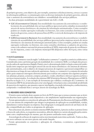 do próprio governo, com objetivo de, por exemplo, aumentar a eficiência interna, a troca e o acesso
às informações públicas e a comunicação entre as diversas insituições do próprio governo, além de
visar o aumento da conveniência aos cidadãos e acessabilidade dos serviços públicos.
As duas principais modalidades de e-government são G2C e G2B.
— G2C (Government to Citizen). Esta modalidade visa aumento da conveniência e o estabe-
lecimento da acessabilidade dos serviços públicos (governo) pelos cidadãos (consumidor)
através de meios eletrônicos e de sistemas de informação automatizados. Como exemplos
podem ser citadas operações realizadas via Internet, tais como consultas eletrônicas a ca-
dastros do governo, como o de pessoa física (CPF) e o envio de declarações e de imposto de
renda etc.
— G2B (Government to Business). Esta modalidade visa aumento da conveniência e o estabele-
cimento da acessabilidade dos serviços públicos (governo) pelas empresas através de meios
eletrônicos e de sistemas de informação automatizados. Como exemplos, podem ser citadas
operações realizadas via Internet, tais como consultas eletrônicas a cadastros do governo,
como o do cadastro nacional de pessoas jurídicas (CNPJ), impressão de guias de recolhimen-
tos de impostos, como o do imposto municipal ISS (Impostos sobre Serviços), entre várias
outras.
11.4.3 C-commerce
O termo c-commerce vem do inglês “collaborative commerce” e significa comércio colaborativo.
Considerada como a próxima geração da modalidade de e-commerce B2B e a evolução dos proces-
sos da cadeia de suprimentos (Supply Chain), esta é a denominação dada à relação comercial estabe-
lecida entre empresas que interagem através do uso de meios eletrônicos e de sistemas de informa-
ção automatizados, com o objetivo de integrar processos de negócios e gerenciar/compartilhar co-
nhecimentos ao longo de suas cadeias de suprimento. Assim, o c-commerce é o conjunto de métodos
pelos quais empresas interagem eletronicamente para realizar um conjunto dos seguintes propósi-
tos: planejar, projetar, construir, comprar, produzir, vender, distribuir e oferecer suporte aos bens e
serviços transacionados. A evolução dos sistemas ERP (Enterprise Resource Plannig) para os ERP II,
descrita na Seção 11.1, é um exemplo de ferramenta que viabiliza a realização do c-commerce. As
ferramentas ERP II são projetadas para criar uma ligação virtual para uma comunidade predefinida
de parceiros de negócios, que passam a operar interligados, trocando informações, conhecimentos,
comprando e vendendo bens e serviços através de tecnologia da Web.
11.5 REVISÃO DOS CONCEITOS
O motivo para inclusão deste assunto no livro de PCP é para que se possa constatar que as técni-
cas descritas neste capitulo estão disponíveis e são amplamente implementadas nas organizações.
Foram apresentados os conceitos de aplicação do Planejamento dos Recursos da Empresa (ERP),
que é um sistema de computador que integra os programas de aplicação na contabilidade, vendas,
manufatura e outras funções na empresa. Essa integração é conseguida através de um banco de da-
dos compartilhado por todos os programas de aplicação.
Para selecionar um, dentre os muitos sistemas ERPs disponíveis, é preciso avaliar os pontos fortes
e fracos de cada oferta, os requisitos necessários, além de objetivos a serem alcançados pela contra-
tante com a implementação do mesmo, que são pontos analisados neste capítulo.”.
A tecnologia do software de negócios está se movimentando num ritmo acelerado. Todos os dias,
um novo software ou um novo pacote está sendo lançado.
Foram apresentados os conceitos e aplicações de e-business, e-commerce, e-government e
c-commerce.
SISTEMAS DE INFORMAÇÃO 307
CAMPUS • PLANEJAMENTO E CONTROLE DA PRODUÇÃO • 1418 – CAPÍTULO 11 – EC-02
 