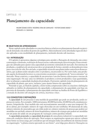 C A P Í T U L O 1 2
Planejamento da capacidade
HELDER GOMES COSTA• ROGÉRIO ATEM DE CARVALHO • VICTOR GOMES SIMÃO •
OSVALDO L.G. QUELHAS
¢ OBJETIVOS DE APRENDIZADO
Neste capítulo serão abordados os conceitos básicos relativos ao planejamento baseado na previ-
são de demanda e da análise do ponto de equilíbrio. Adicionalmente serão abordadas regras de deci-
são aplicadas a esta modalidade de planejamento, incluindo decisão sob incerteza.
12.1 INTRODUÇÃO
O Capítulo 6 apresentou algumas estratégias para atender a flutuações de demanda, tais como:
contratação e demissão, realização de horas extras e subcontratação (terceirização). Essas estraté-
gias são adotadas para ajustar uma capacidade já existente à demanda do mercado. Em sistemas de
produção, a seqüência de um processo deve ser projetada de forma a atender as demandas previstas
para o seu ciclo de vida. Por um lado, a capacidade ociosa de uma planta induz custos fixos desneces-
sários, que acabam sendo rateados entre os produtos, encarecendo-os. Por outro lado, uma produ-
ção aquém da demanda favorece os concorrentes ou permite o surgimento de “novos entrantes” no
mercado. Nesse contexto, a capacidade de um processo é um dos fatores críticos para o sucesso de
uma organização. Ou seja: uma vez definidos os produtos a serem produzidos e suas quantidades,
deve-se planejar a capacidade da planta de produção. O presente capítulo trata do planejamento da
capacidade da planta, que serve, inclusive, para ajustes futuros da capacidade.
Pretende-se que, ao final do capítulo, o leitor tenha compreensão sobre os conceitos e definições
adotados no âmbito do planejamento da capacidade; o planejamento da capacidade com base em
previsões de demanda; o planejamento da capacidade com base na Análise do Ponto de Equilíbrio e
a tomada de decisões sob situações de certeza, incerteza e risco.
12.2 CONCEITOS E DEFINIÇÕES
A capacidade de um processo é uma medida da quantidade que pode ser produzida, sendo ex-
pressa em razões. Por exemplo: 1000 ton/semana; 40.000 barris/dia; 20.000 litros/h; estudantes/se-
mestre; hóspedes/dia. Essa medida não está necessariamente associada a uma taxa temporal. Po-
de-se adotar, por exemplo: número de vagas oferecidas em um vestibular; 40 alunos/sala de aula;
número máximo de associados que um clube pode ter; número máximo de pessoas que podem ser
atendidas em um bufê; número de leitos hospitalares; número de crianças que podem ser atendidas
em um posto de saúde em um programa de vacinação contra paralisia infantil.
A capacidade projetada ou capacidade de projeto de uma planta industrial é a capacidade má-
xima sob condições ideais de operação. Nem sempre as organizações optam por operar a planta
nesse limite ou nessa carga, por considerar que tal situação induz um ambiente de máxima tensão
na organização: “a planta estaria operando no seu limite”, sem folga para absorver flutuações na
CAMPUS • PLANEJAMENTO E CONTROLE DA PRODUÇÃO • 1418 – CAPÍTULO 12 – EC-02
 