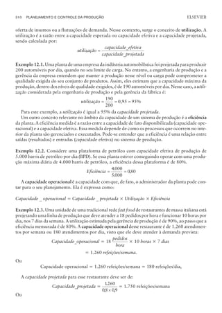 oferta de insumos ou a flutuações de demanda. Nesse contexto, surge o conceito de utilização. A
utilização é a razão entre a capacidade esperada ou capacidade efetiva e a capacidade projetada,
sendo calculada por:
utilização
capacidade_efetiva
capacidade_projetada
=
Exemplo 12.1. Uma planta de uma empresa da indústria automobilística foi projetada para produzir
200 automóveis por dia, quando no seu limite de carga. No entanto, a engenharia de produção e a
gerência da empresa entendem que manter a produção nesse nível ou carga pode comprometer a
qualidade exigida do seu conjunto de produtos. Assim, eles estimam que a capacidade máxima da
produção, dentro dos níveis de qualidade exigidos, é de 190 automóveis por dia. Nesse caso, a utili-
zação considerada pela engenharia de produção e pela gerência da fábrica é:
utilização = = =
190
200
0,95 95%
Para este exemplo, a utilização é igual a 95% da capacidade projetada.
Um outro conceito relevante no âmbito da capacidade de um sistema de produção é a eficiência
da planta. A eficiência medida é a razão entre a capacidade de fato disponibilizada (capacidade ope-
racional) e a capacidade efetiva. Essa medida depende de como os processos que ocorrem no inte-
rior da planta são gerenciados e executados. Pode-se entender que a eficiência é uma relação entre
saídas (resultados) e entradas (capacidade efetiva) no sistema de produção.
Exemplo 12.2. Considere uma plataforma de petróleo com capacidade efetiva de produção de
5.000 barris de petróleo por dia (BPD). Se essa planta estiver conseguindo operar com uma produ-
ção máxima diária de 4.000 barris de petróleo, a eficiência dessa plataforma é de 80%.
Eficiência = =
4000
5000
080
.
.
,
A capacidade operacional é a capacidade com que, de fato, o administrador da planta pode con-
tar para o seu planejamento. Ela é expressa como:
Capacidade _ operacional = Capacidade _ projetada × Utilização × Eficiência
Exemplo 12.3. Uma unidade de uma tradicional rede fast food de restaurantes de massa italiana está
projetando uma linha de produção que deve atender a 18 pedidos por hora e funcionar 10 horas por
dia, nos 7 dias da semana. A utilização estimada pela gerência de produção é de 90%, ao passo que a
eficiência mensurada é de 80%. A capacidade operacional desse restaurante é de 1.260 atendimen-
tos por semana ou 180 atendimentos por dia, visto que ele deve atender à demanda prevista:
Capacidade_operacional = 18
pedidos
hora
× 10 horas × 7 dias
= 1.260 refeições/semana.
Ou
Capacidade operacional = 1.260 refeições/semana = 180 refeições/dia,
A capacidade projetada para esse restaurante deve ser de:
Capacidade_projetada =
1260
08 09
.
, ,
´
= 1.750 refeições/semana
Ou
310 PLANEJAMENTO E CONTROLE DA PRODUÇÃO
CAMPUS • PLANEJAMENTO E CONTROLE DA PRODUÇÃO • 1418 – CAPÍTULO 12 – EC-02
ELSEVIER
 