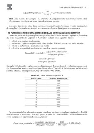 Capacidade_projetada =
180
08 09
, ,
´
= 250 refeições/semana
Dica: Use a planilha do Exemplo 12.3 (Planilha CP.xls) para simular e analisar diferentes situa-
ções para este problema, variando os parâmetros do mesmo.
Conforme descrito no início deste capítulo, existem diferentes formas de projetar a capacidade
de uma planta de produção. A seguir apresentam-se algumas abordagens neste contexto.
12.3 PLANEJAMENTO DA CAPACIDADE COM BASE EM PREVISÕES DE DEMANDA
Uma das formas usuais para se planejar capacidade é utilizar mecanismos de previsão de deman-
da, como os descritos no Capítulo 4. Neste caso, efetuam-se os seguintes passos:
1. calcula-se a previsão de demanda;
2. assume-se a capacidade operacional como sendo a demanda prevista no passo anterior;
3. estima-se a eficiência e a utilização da planta;
4. calcula-se a capacidade projetada, através da seguinte expressão:
Capacidade_projetada =
capacidade operacional
utilização eficiência
_
´
=
demanda prevista
utilização eficiência
_
´
Exemplo 12.4. Considere o planejamento da capacidade de uma planta de produção em que a previ-
são de demanda é baseada na série temporal ilustrada na Tabela12.1. Estima-se que a eficiência da
planta e a taxa de utilização sejam, respectivamente, 0,95 e 0,80.
Tabela 12.1. Série Temporal do produto A
PERÍODO (MÊS) DEMANDA DO PRODUTO A
1 1800
2 2000
3 1900
4 2000
5 1800
6 1900
7 1900
8 1800
9 2000
10 1800
11 2000
12 1900
Para essas condições, adotando-se para o cálculo da previsão o modelo da média móvel dos últi-
mos três meses, a previsão da demanda para a planta é de 1.900 unidades. Assumindo esse valor
como a capacidade operacional desejada, tem-se:
Capacidade_projetada =
capacidade operacional
utilização eficiência
_
´
=
1900
090 080
, ,
´
= 2.638,89/mês
PLANEJAMENTO DA CAPACIDADE 311
CAMPUS • PLANEJAMENTO E CONTROLE DA PRODUÇÃO • 1418 – CAPÍTULO 12 – EC-02
 