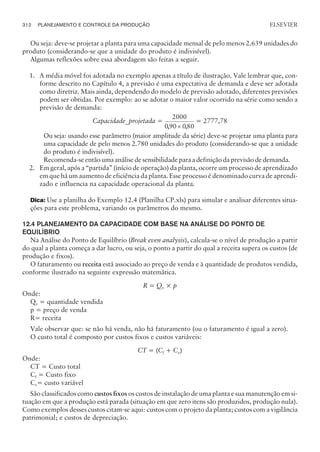Ou seja: deve-se projetar a planta para uma capacidade mensal de pelo menos 2.639 unidades do
produto (considerando-se que a unidade do produto é indivisível).
Algumas reflexões sobre essa abordagem são feitas a seguir.
1. A média móvel foi adotada no exemplo apenas a título de ilustração. Vale lembrar que, con-
forme descrito no Capítulo 4, a previsão é uma expectativa de demanda e deve ser adotada
como diretriz. Mais ainda, dependendo do modelo de previsão adotado, diferentes previsões
podem ser obtidas. Por exemplo: ao se adotar o maior valor ocorrido na série como sendo a
previsão de demanda:
Capacidade_projetada =
2000
090 080
, ,
´
= 2777,78
Ou seja: usando esse parâmetro (maior amplitude da série) deve-se projetar uma planta para
uma capacidade de pelo menos 2.780 unidades do produto (considerando-se que a unidade
do produto é indivisível).
Recomenda-se então uma análise de sensibilidade para a definição da previsão de demanda.
2. Em geral, após a “partida” (início de operação) da planta, ocorre um processo de aprendizado
em que há um aumento de eficiência da planta. Esse processo é denominado curva de aprendi-
zado e influencia na capacidade operacional da planta.
Dica: Use a planilha do Exemplo 12.4 (Planilha CP.xls) para simular e analisar diferentes situa-
ções para este problema, variando os parâmetros do mesmo.
12.4 PLANEJAMENTO DA CAPACIDADE COM BASE NA ANÁLISE DO PONTO DE
EQUILÍBRIO
Na Análise do Ponto de Equilíbrio (Break even analysis), calcula-se o nível de produção a partir
do qual a planta começa a dar lucro, ou seja, o ponto a partir do qual a receita supera os custos (de
produção e fixos).
O faturamento ou receita está associado ao preço de venda e à quantidade de produtos vendida,
conforme ilustrado na seguinte expressão matemática.
R = Qv × p
Onde:
Qv = quantidade vendida
p = preço de venda
R= receita
Vale observar que: se não há venda, não há faturamento (ou o faturamento é igual a zero).
O custo total é composto por custos fixos e custos variáveis:
CT = (Cf + Cv)
Onde:
CT = Custo total
Cf = Custo fixo
Cv= custo variável
São classificados como custos fixos os custos de instalação de uma planta e sua manutenção em si-
tuação em que a produção está parada (situação em que zero itens são produzidos, produção nula).
Como exemplos desses custos citam-se aqui: custos com o projeto da planta; custos com a vigilância
patrimonial; e custos de depreciação.
312 PLANEJAMENTO E CONTROLE DA PRODUÇÃO
CAMPUS • PLANEJAMENTO E CONTROLE DA PRODUÇÃO • 1418 – CAPÍTULO 12 – EC-02
ELSEVIER
 