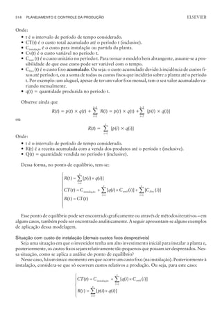 Onde:
— t é o intervalo de período de tempo considerado.
— CT(t) é o custo total acumulado até o período t (inclusive).
— Cinstalação é o custo para instalação ou partida da planta.
— Cv(t) é o custo variável no período t.
— Cunit (t) é o custo unitário no período t. Para tornar o modelo bem abrangente, assume-se a pos-
sibilidade de que esse custo pode ser variável com o tempo.
— Cfixo (t) é o custo fixo acumulado. Ou seja: o custo acumulado devido à incidência de custos fi-
xos até período t, ou a soma de todos os custos fixos que incidirão sobre a planta até o período
t. Por exemplo: um aluguel, apesar de ter um valor fixo mensal, tem o seu valor acumulado va-
riando mensalmente.
— q(t) = quantidade produzida no período t.
Observe ainda que
R(t) = p(t) × q(t) +
i
t
=
-
å
1
1
R(i) = p(t) × q(t) +
i
t
=
-
å
1
1
[p(i) × q(i)]
ou
R(t) =
i
t
=
å
1
[p(i) × q(i)]
Onde:
— t é o intervalo de período de tempo considerado.
— R(t) é a receita acumulada com a venda dos produtos até o período t (inclusive).
— Q(t) = quantidade vendida no período t (inclusive).
Dessa forma, no ponto de equilíbrio, tem-se:
R t p i q i
CT t C q i C
i t
t
instalação unit
( ) [ ( ) ( )]
( ) [ ( )
= ´
= + ´
=
å
( )] [ ( )]
( ) ( )
i C i
R t CT t
fixo
i t
t
i t
t
+
=
ì
í
ï
ï
ï
î
ï
ï
ï
=
=
å
å
Esse ponto de equilíbrio pode ser encontrado graficamente ou através de métodos iterativos – em
alguns casos, também pode ser encontrado analiticamente. A seguir apresentam-se alguns exemplos
de aplicação dessa modelagem.
Situação com custo de instalação (demais custos fixos desprezíveis)
Seja uma situação em que o investidor tenha um alto investimento inicial para instalar a planta e,
posteriormente, os custos fixos sejam relativamente tão pequenos que possam ser desprezados. Nes-
sa situação, como se aplica a análise do ponto de equilíbrio?
Nesse caso, há um único momento em que ocorre um custo fixo (na instalação). Posteriormente à
instalação, considera-se que só ocorrem custos relativos a produção. Ou seja, para este caso:
CT t C q i C i
R t p i q
instalação unit
i t
t
( ) [ ( ) ( )]
( ) [ ( )
= + ´
= ´
=
å
( )]
i
i t
t
=
å
ì
í
ï
ï
î
ï
ï
316 PLANEJAMENTO E CONTROLE DA PRODUÇÃO
CAMPUS • PLANEJAMENTO E CONTROLE DA PRODUÇÃO • 1418 – CAPÍTULO 12 – EC-02
ELSEVIER
 