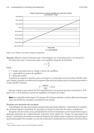 Questão: Quanto tempo levará para que o investimento no restaurante passe a ser lucrativo?
O tempo para que o restaurante passe a ter equilíbrio depende da demanda.
t
q
d
*
*
=
Onde:
t*
= tempo necessário para se atingir o ponto de equilíbrio.
q*
= quantidade no ponto de equilíbrio.
d = demanda média2
Com base na resposta à questão, para ser lucrativo o restaurante terá de produzir 40.001 refei-
ções. Assim, a questão se transforma em quantos dias serão necessários para o restaurante produzir e
vender 40.001 refeições.
t*
.
,
= =
40001
180
222 2
Ou seja: estima-se que a partir do 223o
dia (inclusive) o restaurante passará a ser lucrativo. As Fi-
guras 12.5 e 12.6 ilustram o ponto de equilíbrio em função do tempo.
Dica: Use a planilha do Exemplo 12.6 (arquivo Pc.xls) para simular e analisar diferentes situações
para este problema, variando os parâmetros do mesmo.
Situação com demanda não-constante
A modelagem até aqui apresentada assumiu uma importante hipótese: a demanda foi considera-
da constante (igual à capacidade de operação) ao longo do intervalo de tempo considerado.
Em geral, isto não ocorre, pois, principalmente em novas instalações ocorre um período em que a
demanda apresenta um comportamento transiente (uma espécie de “tempo de aquecimento da
planta”, usualmente denotado por tempo de setup) até que planta atinja o regime de operação para a
qual foi planejada. Por exemplo: no caso do restaurante considerado nos exemplos anteriores deste
318 PLANEJAMENTO E CONTROLE DA PRODUÇÃO
CAMPUS • PLANEJAMENTO E CONTROLE DA PRODUÇÃO • 1418 – CAPÍTULO 12 – EC-02
ELSEVIER
Figura 12.5. Tempo x Lucro para o projeto do restaurante.
2
Este modelo assume uma taxa de demanda constante.
 