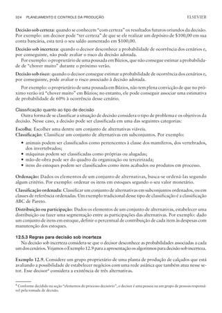 Decisão sob certeza: quando se conhecem “com certeza” os resultados futuros oriundos da decisão.
Por exemplo: um decisor pode “ter certeza” de que se ele realizar um depósito de $100,00 em sua
conta bancária, esta terá o seu saldo aumentado em $100,00.
Decisão sob incerteza: quando o decisor desconhece a probabilidade de ocorrência dos cenários e,
por conseguinte, não pode avaliar o risco da decisão adotada.
Por exemplo: o proprietário de uma pousada em Búzios, que não consegue estimar a probabilida-
de de “chover muito” durante o próximo verão.
Decisão sob risco: quando o decisor consegue estimar a probabilidade de ocorrência dos cenários e,
por conseguinte, pode avaliar o risco associado à decisão adotada.
Por exemplo: o proprietário de uma pousada em Búzios, não tem plena convicção de que no pró-
ximo verão irá “chover muito” em Búzios; no entanto, ele pode conseguir associar uma estimativa
de probabilidade de 60% à ocorrência desse cenário.
Classificação quanto ao tipo de decisão
Outra forma de se classificar a situação de decisão considera o tipo de problema e os objetivos da
decisão. Nesse caso, a decisão pode ser classificada em uma das seguintes categorias:
Escolha: Escolher uma dentre um conjunto de alternativas viáveis.
Classificação: Classificar um conjunto de alternativas em subconjuntos. Por exemplo:
— animais podem ser classificados como pertencentes à classe dos mamíferos, dos vertebrados,
dos invertebrados;
— máquinas podem ser classificadas como próprias ou alugadas;
— mão-de-obra pode ser do quadro da organização ou terceirizada;
— itens do estoques podem ser classificados como itens acabados ou produtos em processo.
Ordenação: Dados os elementos de um conjunto de alternativas, busca-se ordená-las segundo
algum critério. Por exemplo: ordenar os itens em estoques segundo o seu valor monetário.
Classificação ordenada: Classificar um conjunto de alternativas em subconjuntos ordenados, ou em
classes de referência ordenadas. Um exemplo tradicional desse tipo de classificação é a classificação
ABC de Pareto.
Distribuição ou participação: Dados os elementos de um conjunto de alternativas, estabelecer uma
distribuição ou fazer uma segmentação entre as participações das alternativas. Por exemplo: dado
um conjunto de itens em estoque, definir o percentual de contribuição de cada item às despesas com
manutenção dos estoques.
12.5.3 Regras para decisão sob incerteza
Na decisão sob incerteza considera-se que o decisor desconhece as probabilidades associadas a cada
umdoscenários.VejamosoExemplo12.9paraaapresentaçãoosalgoritmosparadecisãosobincerteza.
Exemplo 12.9. Considere um grupo proprietário de uma planta de produção de calçados que está
avaliando a possibilidade de estabelecer negócios com uma rede asiática que também atua nesse se-
tor. Esse decisor4 considera a existência de três alternativas.
324 PLANEJAMENTO E CONTROLE DA PRODUÇÃO
CAMPUS • PLANEJAMENTO E CONTROLE DA PRODUÇÃO • 1418 – CAPÍTULO 12 – EC-02
ELSEVIER
4
Conforme decidido na seção “elementos do processo decisório”, o decisor é uma pessoa ou um grupo de pessoas responsá-
vel pela tomada de decisão.
 