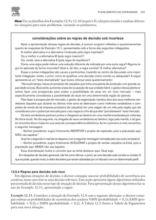 Dica: Use as planilhas dos Exemplos 12.9 e 12.10 (arquivo Pc.xls) para simular e analisar diferen-
tes situações para esses problemas, variando os parâmetros.
considerações sobre as regras de decisão sob incerteza
Após a apresentação dessas regras de decisão, é comum surgirem reflexões e questionamentos
quanto às respostas do Exemplo 12.1, apresentados sob a forma das seguintes indagações:
A melhor alternativa é a alternativa I (indicada pela regra maximax)?
Ou a melhor é a alternativa III (pela regra maximin)?
Ou, ainda, será a alternativa II (pela regra do equilíbrio)?
Como uma regra pode indicar uma solução diferente da indicada por uma outra regra? Alguma re-
gra foi aplicada de forma incorreta? Qual é, de fato, a regra correta? A melhor alternativa?
Essas e outras indagações são usuais e pertinentes, trazendo ao centro da discussão uma impor-
tante indagação: existe, a priori, como se qualificar uma decisão como correta ou adequada? A seguir
apresenta-se um “texto dramatizado” que busca reforçar esse questionamento:
“Há muito tempo, havia um produtor de calçados que tinha uma planta de produção com grande ca-
pacidade ociosa. Buscando aumentar a taxa de ocupação de sua unidade fabril, o gestor dessa planta re-
solveu fazer uma prospecção para avaliar a possibilidade de atuar em um novo mercado – mais
especificamente considerava a possibilidade de atuar em uma determinada região do planeta.
Para fazer a prospecção de mercado, o gestor da organização mandou dois dos seus melhores ven-
dedores (aqueles que durante os últimos vinte anos se alternavam como melhores vendedores e cam-
peões de venda da tal empresa produtora de calçados) em uma viagem de um mês pela região que ele
considerava com o potencial mercado para o seu negócio a fim de que eles “percebessem” esse mercado.
Os dois vendedores partiram juntos e chegaram ao destino em uma manhã ensolarada por volta das
9h (hora local). No dia seguinte, na chegada de seus vendedores ao destino, logo pela manhã, o tal ges-
tor encontra dois e-mails em sua caixa de correspondência eletrônica. Ao ler o primeiro e-mail, encontrou
a seguinte mensagem:
– Senhor presidente, sugiro fortemente ABORTAR o projeto de expansão, pois a população aqui
NÃO usa sapatos.”
Jáaolerosegundoe-mailelesedeparoucomaseguintemensagem(enviadapeloseuoutroemissário):
– Senhor presidente, sugiro fortemente ACELERAR o projeto de vender calçados na Índia, pois a
população aqui AINDA não usa sapatos.
Essa dramatização ilustra o conceito que se tenta destacar aqui. Qual seja:
Em situações de decisão gerencial, não há como afirmar, a priori, se uma decisão está correta ou errada. O
quesepode,quandomuito,éobterdecisõesqueseriamadotadasporumdecisorcomumdeterminadoperfil.
12.5.4 Regras para decisão sob risco
Em algumas situações de decisão, o decisor consegue associar probabilidades de ocorrência aos
cenários, nesse caso tem-se uma decisão sob risco. Esta seção apresenta alguns algoritmos utilizados
para tomada de decisão nesse tipo de situação de decisão. Para apresentação desses algoritmos faz-se
uso do Exemplo 12.11, apresentado a seguir.
Exemplo 12.11. Considere a situação do Exemplo 12.9 com a seguinte alteração: o decisor conse-
gue estimar as probabilidades de ocorrência dos cenários VMN (probabilidade = 0,3); EMN (pro-
babilidade = 0,5); e DMN (probabilidade = 0,2). A Tabela 12.5 ilustra a Tabela de Pagamentos
para essa nova situação.
PLANEJAMENTO DA CAPACIDADE 327
CAMPUS • PLANEJAMENTO E CONTROLE DA PRODUÇÃO • 1418 – CAPÍTULO 12 – EC-02
 
