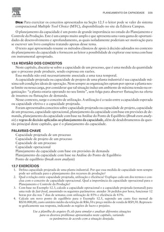 Dica: Para exercitar os conceitos apresentados na Seção 12.5 o leitor pode se valer do sistema
computacional Multiple Tool Choice (MTC), disponibilizado no site da Editora Campus.
O planejamento da capacidade é um ponto de grande importância no estudo do Planejamento e
Controle da Produção. Este é um campo muito amplo e que apresenta uma vasta gama de oportuni-
dades de desenvolvimento e aprofundamento, as quais isoladamente poderiam ser motivação para
se escrever um livro completo tratando apenas desse tema.
O texto aqui apresentado resume os métodos clássicos de apoio à decisão adotados no contexto
do planejamento da capacidade e fornecem ao leitor a possibilidade de explorar esse tema com base
em instrumental apropriado.
12.6 REVISÃO DOS CONCEITOS
Neste capítulo, discutiu-se sobre a capacidade de um processo, que é uma medida da quantidade
que o processo pode produzir, sendo expressa em razões.
Essa medida não está necessariamente associada a uma taxa temporal.
A capacidade projetada ou capacidade de projeto de uma planta industrial é sua capacidade má-
xima sob condições ideais de operação. Nem sempre as organizações optam por operar a planta nes-
se limite ou nessa carga, por considerar que tal situação induz um ambiente de máxima tensão na or-
ganização: “a planta estaria operando no seu limite”, sem folga para absorver flutuações na oferta
de insumos ou flutuações de demanda.
Nesse contexto, surge o conceito de utilização. A utilização é a razão entre a capacidade esperada
ou capacidade efetiva e a capacidade projetada.
Foram apresentados conceitos sobre capacidade projetada ou capacidade de projeto, capacidade
de um processo, capacidade operacional, planejamento da capacidade com base em previsões de de-
manda, planejamento da capacidade com base na Análise do Ponto de Equilíbrio (Break even analy-
sis) e regras de decisão aplicadas ao planejamento da capacidade, além de desdobramentos da ques-
tão principal deste capítulo, que é o planejamento da capacidade.
PALAVRAS-CHAVE
Capacidade projetada de um processo
Capacidade de projeto de um processo
Capacidade de um processo
Capacidade operacional
Planejamento da capacidade com base em previsões de demanda
Planejamento da capacidade com base na Análise do Ponto de Equilíbrio
Ponto de equilíbrio (break even analysis)
12.7 EXERCÍCIOS
1. Defina capacidade projetada de uma planta industrial. Por que essa medida de capacidade nem sempre
pode ser utilizada para o planejamento dos recursos de produção?
2. Qual a relação entre capacidade projetada, utilização e eficiência? Explique cada um dos termos e con-
clua com o conceito de capacidade operacional. Qual a importância da capacidade operacional para o
Planejamento e Controle da Produção?
3. Com base no Exemplo 12.3, calcule a capacidade operacional e a capacidade projetada (semanal) para
uma rede de fast-food, assumindo os seguintes parâmetros: atender 36 pedidos por hora; funcionar 12
horas por dia nos 7 dias de semana; com utilização de 85% e eficiência de 83%.
4. Calcule um novo ponto de equilíbrio para o Exemplo 12.5, supondo um custo fixo mensal de
R$30.000,00, custo unitário médio da refeição de R$6,50 e preço médio de venda de R$9,50. Represen-
te graficamente sua resposta, indicando as regiões de lucro e prejuízo.
Use a planilha do arquivo Pc.xls para simular e analisar diferentes situações
para os diversos problemas apresentados neste capítulo, variando
os parâmetros de acordo com a situação desejada.
PLANEJAMENTO DA CAPACIDADE 329
CAMPUS • PLANEJAMENTO E CONTROLE DA PRODUÇÃO • 1418 – CAPÍTULO 12 – EC-02
 