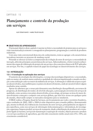 C A P Í T U L O 1 3
Planejamento e controle da produção
em serviços
LUIZ CESAR NANCI • MARA TELLES SALLES
¢ OBJETIVOS DE APRENDIZADO
O principal objetivo deste capítulo é suscitar no leitor a necessidade de projetar para os serviços a
visão sistematizada já existente e consagrada no planejamento, programação e controle de produtos
industriais.
Com uma visão convencional desta área de conhecimento, tenta-se agregar a ela características
inovadoras inerentes ao processo de mudança social.
Pretende-se oferecer ao leitor a compreensão da evolução do setor de serviços e a necessidade de
inovação, além das principais características dos serviços. Adicionalmente, o leitor tomará conheci-
mento das etapas de elaboração do projeto de um serviço e dos conceitos clássicos de PCP aplicados
em serviços. Por fim, o capítulo tratará do papel da tecnologia no desenvolvimento dos serviços.
13.1 INTRODUÇÃO
13.1.1 A evolução na aplicação dos serviços
O aumento da circulação das informações, o avanço das tecnologias disponíveis e a necessidade,
cada vez maior, de usufruir maior conforto e qualidade de vida tem impulsionado o mundo em dire-
ção a uma utilização cada vez maior da indústria de serviços. A afirmação é válida não só para os paí-
ses desenvolvidos, mas também para os países em desenvolvimento, onde já é possível inferir alguns
resultados nesse sentido.
Apesar de sabermos que o nosso país demonstra uma distribuição desequilibrada, em termos de
progresso, de distribuição de renda e de nível de educação, a preocupação em termos de serviços de
qualidade, como acontece nos países desenvolvidos, já nos atinge, até porque as áreas de maior de-
senvolvimento começam a competir com serviços globais, que têm livre acesso em qualquer parte
do mundo, observando sempre os mercados emergentes para se instalarem.
O IBGE realiza a Pesquisa Anual de Serviços, um levantamento por todo o território brasileiro,
cujos resultados de 2002, 2003 e 2004 já estão disponíveis para consulta pública, demonstrando
que, mesmo no Brasil, há evidências de crescimento do setor serviços, principalmente em alguns ti-
pos específicos, como nos serviços de informação (telecomunicações e informática), de investiga-
ção, segurança, limpeza predial, serviços de transporte, desde a distribuição de produtos até o trans-
porte ligado ao turismo, serviços de manutenção e reparação de veículos, objetos pessoais e prediais
e os serviços auxiliares de agricultura, que têm tido crescimento médio anual entre 6% e 30%, um
crescimento considerável.
CAMPUS • PLANEJAMENTO E CONTROLE DA PRODUÇÃO • 1418 – CAPÍTULO 13 – EC-02
 