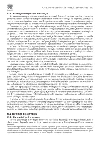 13.1.2 Estratégias competitivas em serviços
Se tivermos uma segmentação nos serviços por áreas de desenvolvimento e também o estudo das
possíveis áreas de interesse estratégico das empresas mundiais de serviço em expansão, com toda a
certeza teremos muito a fazer em termos de aprofundamento dos estudos do planejamento, progra-
mação e controle em prol do aumento de nossa competitividade nessa grande área ainda inexplorada.
Outra vertente que deve ser explorada é o fato de que, mundialmente, as empresas e os consumi-
dores têm buscado, mesmo nos bens industriais, serviços agregados. Isso, então, também tem se tor-
nado uma alavanca para as empresas objetivarem a agregação dos serviços como valores estratégicos
de gestão. O tema tem crescido nos meios científicos e nos congressos internacionais.
A competitividade tem fortalecido a área de serviços, bem como estimulado as empresas no sentido
de serem sempre e, cada vez mais, criativas, mesmo quando seus produtos são commodities, com a fi-
nalidade de atingirem o destaque que a configuração original não permite e que, principalmente nes-
ses casos, os serviços propiciariam, aumentando a probabilidade de estas se manterem no mercado.
Na busca de destaque, as organizações se voltam para evidenciar serviços que, apesar de agrega-
rem novos valores aos bens, geram aumento de custo, necessitando de maiores ganhos, que para não
impactarem diretamente o seu público, terão de ser diluídos pelo aumento da produção e da distri-
buição, levando as empresas a ampliarem seus mercados e se tornarem globais.
No Brasil, nos grandes centros, já encontramos o fortalecimento de empresas inter-regionais e in-
ternacionais nos ramos ligados a serviços aéreos, locação de automóveis, restaurantes, hotéis (gran-
des redes entrantes), seguros, financeiras, dentre outras.
Uma vez que essas mudanças estão se estabelecendo, elas necessitam também da inovação na for-
ma de gerir seus negócios, buscando alternativas de mudanças na gestão dos sistemas de informa-
ções, da tecnologia, da produção, na gestão por franquias, na gestão financeira e de custos, entre ou-
tras inovações.
Se para a gestão de bens industriais, a produção deve se ater às necessidades dos seus mercados,
para o caso dos serviços a situação requer maiores e mais bem detalhadas análises, além de conheci-
mentos mais efetivos sobre os anseios dos seus mercados, principalmente pelo caráter de consumo
imediato e, na maioria dos casos, com uma grande proximidade entre o consumidor e o produtor, o
que influencia direta e fortemente nas reações emocionais do cliente.
Visto isso, a preocupação com a qualidade na produção dos serviços deverá ser bem maior do que
a qualidade na produção dos bens industriais, exigindo melhor treinamento, principalmente aplica-
do ao pessoal do atendimento (front-office). E, no caso de ser um sistema automatizado (self-servi-
ce), deverá haver um cuidado redobrado ao projeto do sistema, levando em conta todos os momen-
tos de interação sistema-cliente.
O nível de serviço, oriundo de pesquisa de satisfação, deve ser sistematicamente revisto e analisa-
do, principalmente se não houver nenhuma proteção por patente ou tecnologia própria, pois a imi-
tação se torna mais facilitada nesses casos, permitindo a entrada de concorrentes. Um bom exemplo
hoje, no Brasil, é a guerra das empresas de telefonia celular, em que uma empresa está sempre repro-
duzindo as estratégias da outra, logo que é lançada, tornando predatória1
a concorrência entre elas.
13.2 DEFINIÇÃO DE SERVIÇOS
13.2.1 Características dos serviços
Sabe-se que planejar a produção de serviços é diferente de planejar a produção de bens. Para o
planejamento da produção de serviços, deve-se ter em mente as dimensões específicas e inerentes
PLANEJAMENTO E CONTROLE DA PRODUÇÃO EM SERVIÇOS 333
CAMPUS • PLANEJAMENTO E CONTROLE DA PRODUÇÃO • 1418 – CAPÍTULO 13 – EC-02
1
Concorrência predatória: termo utilizado em Economia segundo o qual as empresas, por utilizarem o poder econômico,
conseguem manter os preços muito próximos ao custo global do serviço, eliminando ou reduzindo ao mínimo sua margem.
Isso faz com que os concorrentes reduzam também seus preços para se manterem no mercado. Ganha a concorrência quem
conseguir sobreviver por mais tempo. Depois os preços tendem a voltar para a faixa normal.
 