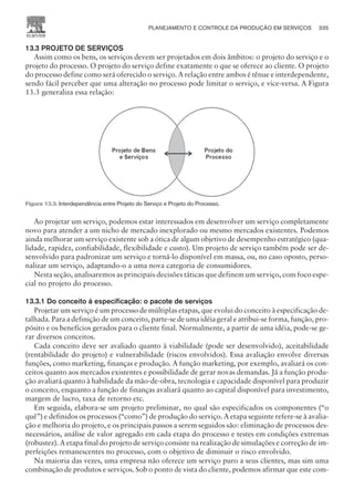 13.3 PROJETO DE SERVIÇOS
Assim como os bens, os serviços devem ser projetados em dois âmbitos: o projeto do serviço e o
projeto do processo. O projeto do serviço define exatamente o que se oferece ao cliente. O projeto
do processo define como será oferecido o serviço. A relação entre ambos é tênue e interdependente,
sendo fácil perceber que uma alteração no processo pode limitar o serviço, e vice-versa. A Figura
13.3 generaliza essa relação:
Ao projetar um serviço, podemos estar interessados em desenvolver um serviço completamente
novo para atender a um nicho de mercado inexplorado ou mesmo mercados existentes. Podemos
ainda melhorar um serviço existente sob a ótica de algum objetivo de desempenho estratégico (qua-
lidade, rapidez, confiabilidade, flexibilidade e custo). Um projeto de serviço também pode ser de-
senvolvido para padronizar um serviço e torná-lo disponível em massa, ou, no caso oposto, perso-
nalizar um serviço, adaptando-o a uma nova categoria de consumidores.
Nesta seção, analisaremos as principais decisões táticas que definem um serviço, com foco espe-
cial no projeto do processo.
13.3.1 Do conceito à especificação: o pacote de serviços
Projetar um serviço é um processo de múltiplas etapas, que evolui do conceito à especificação de-
talhada. Para a definição de um conceito, parte-se de uma idéia geral e atribui-se forma, função, pro-
pósito e os benefícios gerados para o cliente final. Normalmente, a partir de uma idéia, pode-se ge-
rar diversos conceitos.
Cada conceito deve ser avaliado quanto à viabilidade (pode ser desenvolvido), aceitabilidade
(rentabilidade do projeto) e vulnerabilidade (riscos envolvidos). Essa avaliação envolve diversas
funções, como marketing, finanças e produção. A função marketing, por exemplo, avaliará os con-
ceitos quanto aos mercados existentes e possibilidade de gerar novas demandas. Já a função produ-
ção avaliará quanto à habilidade da mão-de-obra, tecnologia e capacidade disponível para produzir
o conceito, enquanto a função de finanças avaliará quanto ao capital disponível para investimento,
margem de lucro, taxa de retorno etc.
Em seguida, elabora-se um projeto preliminar, no qual são especificados os componentes (“o
quê”) e definidos os processos (“como”) de produção do serviço. A etapa seguinte refere-se à avalia-
ção e melhoria do projeto, e os principais passos a serem seguidos são: eliminação de processos des-
necessários, análise de valor agregado em cada etapa do processo e testes em condições extremas
(robustez). A etapa final do projeto de serviço consiste na realização de simulações e correção de im-
perfeições remanescentes no processo, com o objetivo de diminuir o risco envolvido.
Na maioria das vezes, uma empresa não oferece um serviço puro a seus clientes, mas sim uma
combinação de produtos e serviços. Sob o ponto de vista do cliente, podemos afirmar que este com-
PLANEJAMENTO E CONTROLE DA PRODUÇÃO EM SERVIÇOS 335
CAMPUS • PLANEJAMENTO E CONTROLE DA PRODUÇÃO • 1418 – CAPÍTULO 13 – EC-02
Figura 13.3. Interdependência entre Projeto do Serviço e Projeto do Processo.
 