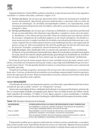 Segundo Johnston e Clark (2002), podemos classificar os tipos de processos de serviço segundo a
variedade e o volume oferecidos, conforme a figura 13.4.
a) Serviços em massa: são serviços que apresentam altos volumes de transação por unidade de
recurso (funcionário). Apresentam processos padronizados e a presença cada vez maior de
sistemas de informação. As atividades desempenhadas tendem a ser especializadas, sendo
uma pequena parte do processo total. Exemplos: call centers, serviços financeiros, serviços de
transporte e lazer.
b) Serviços profissionais: são serviços que se baseiam na habilidade ou experiência profissional
de um ou mais indivíduos. São altamente especializados e compõem o maior ativo da empre-
sa. Atualmente, o foco desses serviços tem sido a busca de soluções para seus clientes, através
da inovação e atingimento de resultados tangíveis ou até mesmo intangíveis. Um desafio co-
mum nesses serviços é a ampla variedade de atividades exercida pelos profissionais que o exe-
cutam, exigindo não só conhecimentos técnicos, mas também gerenciais, como negociação de
prazos, escopo etc. Daí a necessidade de alto nível de qualificação da mão-de-obra nesse tipo
de processo. Exemplo: consultorias, desenvolvimento de softwares etc.
c) Lojas de serviços: estão classificadas entre os extremos das operações de massa e profissionais.
As lojas de serviços profissionais tentam padronizar alguns de seus produtos e proporcionar ganhos
de escala, através da venda de soluções padronizadas, generalização do atendimento etc. Essa flexi-
bilidade pode levar a margens de lucro maiores que nas operações “puramente” profissionais.
Já as lojas de serviços de massa tentam oferecer mais variedade através do maior contato com o
cliente, investindo em treinamento da força de vendas, o que exige mais habilidade do que nos servi-
ços de massa “puros”. Um dos grandes desafios é manter os custos baixos mesmo com o aumento da
variedade oferecida.
O papel da tecnologia na gestão e automação dos serviços tem sido essencial para o crescimento
desse setor. Com isso, as decisões de investimento em tecnologia assumem papel central no gerencia-
mento das operações de serviço. Dada sua importância crescente, achamos conveniente tratar desse
tema em seção específica neste capítulo.
13.3.3 LOCALIZAÇÃO
A localização do serviço é um importante aspecto a ser observado, especialmente pelo fato já men-
cionado de que não se pode “estocar” ou “transportar” serviços.
Assim como na produção de bens, a definição da localização é um processo hierárquico: primeiro de-
fine-se a macrorregião do globo, em seguida o país, depois a área ou cidade do país e por último a locali-
zação específica da instalação. A Tabela 13.2 traz alguns aspectos a serem considerados e avaliados
quantoàadequaçãoaoserviçooferecidoàlocalização,subdivididospelahierarquiadedecisõescitada.
Tabela 13.2. Decisões hierárquicas de localização
MACRORREGIÃO FATORES GEOPOLÍTICOS, CULTURAIS E METEOROLÓGICOS (CLIMA E TEMPERATURA)
País Leis trabalhistas e comerciais, subsídios (impostos), infra-estrutura de transportes e
comunicação, estabilidade política, economia de mercado
Área ou cidade Disponibilidade e nível de instrução da mão-de-obra, infra-estrutura básica (energia,
saneamento, transporte, comunicação), concorrência, fornecedores
Local específico Fluxo de pessoas (clientes), fluxo de mercadorias, estacionamento próximo, custo do
terreno, das instalações e manutenção, infra-estrutura básica
É importante ressaltar que os aspectos citados não são os únicos a serem considerados, e sua impor-
tância relativa pode variar, dependendo do tipo de serviço a ser oferecido. Algumas técnicas matemá-
ticas de suporte à decisão podem ser aplicadas na priorização e avaliação desses aspectos (critérios).
PLANEJAMENTO E CONTROLE DA PRODUÇÃO EM SERVIÇOS 337
CAMPUS • PLANEJAMENTO E CONTROLE DA PRODUÇÃO • 1418 – CAPÍTULO 13 – EC-02
 