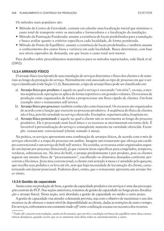 Os métodos mais populares são:
— Método do Centro de Gravidade: consiste em calcular uma localização inicial que minimize o
custo total de transporte entre os mercados e fornecedores e a localização da instalação.
— Método da Pontuação Ponderada: assume a existência de locais predefinidos para a instalação
e busca avaliar quanto a critérios específicos cada localidade, de forma ponderada.
— Método do Ponto de Equilíbrio: assume a existência de locais predefinidos, e também assume
o conhecimento dos custos fixos e variáveis em cada localidade. Busca determinar, com base
nos níveis esperados de demanda, em que locais o custo total será menor.
Para detalhes sobre procedimentos matemáticos para os métodos supracitados, vide Slack et al.
(2002).
13.3.4 ARRANJO FÍSICO
O arranjo físico (ou layout) de uma instalação de serviços determina o fluxo dos clientes e de mate-
riais ao longo da prestação do serviço. Normalmente está associado ao tipo de processo em que o ser-
viço é classificado (vide Seção 13.2). Basicamente, o tipo de arranjo físico pode ser classificado em:
a) Arranjo físico por produto: é aquele no qual o serviço é executado “em série”, ou seja, a mes-
ma seqüência de operações se aplica de forma repetitiva e em grandes volumes. Os recursos de
produção estão organizados de forma a proporcionar um fluxo rápido de clientes. Um bom
exemplo sãoo s restaurantes self-service.
b) Arranjo físico por processo: também conhecido como funcional. Os recursos são organizados
de acordo com a função que exercem no processo produtivo. A seqüência do fluxo de clientes
não é fixa, pois há variedade no serviço oferecido. Exemplos: supermercados, hospitais etc.
c) Arranjo físico posicional: é aquele no qual o cliente não se movimenta ao longo do processo
produtivo. Ele é processado num local único e os recursos se movimentam em torno dele. É
favorável à personalização do serviço e conseqüente aumento na variedade oferecida. Exem-
plo: restaurante convencional (cliente sentado à mesa).
Na prática, os serviços apresentam uma combinação de arranjos físicos, de acordo com o mix de
serviços oferecido e a etapa do processo em análise. Imagine um restaurante que ofereça um cardá-
pio convencional e um serviço de bufê self-service. Na cozinha, os recursos estão organizados segun-
do um layout por processo (funcional), já que existem áreas específicas para congelados, temperos,
verduras, sobremesas etc. Na área do bufê, o arranjo predominante é por produto, pois os clientes
seguem um mesmo fluxo de “processamento”, escolhendo os alimentos desejados conforme per-
correm a fila única. Já na área convencional, o cliente está sentado à mesa e é atendido pelo garçom,
que recolhe seus pedidos e os leva até ele, sem que haja necessidade de locomoção do cliente, carac-
terizando um layout posicional. Podemos dizer, então, que o restaurante apresenta um arranjo físi-
co misto.
13.3.5 Gestão da capacidade
Assim como na produção de bens, a gestão da capacidade produtiva em serviços é uma das preocupa-
ções centrais do PCP. Nas seções anteriores, tratamos da gestão da capacidade no longo prazo (localiza-
ção e arranjo físico). Nesta seção, será abordada a gestão de capacidade no médio e curto prazo.
A gestão de capacidade visa atender a demanda prevista, seja com o objetivo de maximizar o uso dos
recursos ou de oferecer o maior nível de disponibilidade ao cliente, dadas as restrições de custo e tempo.
Emserviços,enfrentamosumconstantetrade-off2
entreautilizaçãoescassaouexcessivadosrecursos.
338 PLANEJAMENTO E CONTROLE DA PRODUÇÃO
CAMPUS • PLANEJAMENTO E CONTROLE DA PRODUÇÃO • 1418 – CAPÍTULO 13 – EC-02
ELSEVIER
2 Trade-off: conceito sem tradução, usado em Economia, que envolve a oscilação em busca do equilíbrio entre duas caracte-
rísticas desejáveis, quando ocorre que ao se aumentar uma delas reduz-se automaticamente a outra.
 