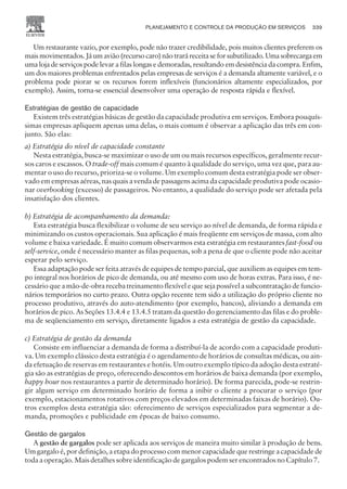 Um restaurante vazio, por exemplo, pode não trazer credibilidade, pois muitos clientes preferem os
mais movimentados. Já um avião (recurso caro) não trará receita se for subutilizado. Uma sobrecarga em
uma loja de serviços pode levar a filas longas e demoradas, resultando em desistência da compra. Enfim,
um dos maiores problemas enfrentados pelas empresas de serviços é a demanda altamente variável, e o
problema pode piorar se os recursos forem inflexíveis (funcionários altamente especializados, por
exemplo). Assim, torna-se essencial desenvolver uma operação de resposta rápida e flexível.
Estratégias de gestão de capacidade
Existem três estratégias básicas de gestão da capacidade produtiva em serviços. Embora pouquís-
simas empresas apliquem apenas uma delas, o mais comum é observar a aplicação das três em con-
junto. São elas:
a) Estratégia do nível de capacidade constante
Nesta estratégia, busca-se maximizar o uso de um ou mais recursos específicos, geralmente recur-
sos caros e escassos. O trade-off mais comum é quanto à qualidade do serviço, uma vez que, para au-
mentar o uso do recurso, prioriza-se o volume. Um exemplo comum desta estratégia pode ser obser-
vado em empresas aéreas, nas quais a venda de passagens acima da capacidade produtiva pode ocasio-
nar overbooking (excesso) de passageiros. No entanto, a qualidade do serviço pode ser afetada pela
insatisfação dos clientes.
b) Estratégia de acompanhamento da demanda:
Esta estratégia busca flexibilizar o volume de seu serviço ao nível de demanda, de forma rápida e
minimizando os custos operacionais. Sua aplicação é mais freqüente em serviços de massa, com alto
volume e baixa variedade. É muito comum observarmos esta estratégia em restaurantes fast-food ou
self-service, onde é necessário manter as filas pequenas, sob a pena de que o cliente pode não aceitar
esperar pelo serviço.
Essa adaptação pode ser feita através de equipes de tempo parcial, que auxiliem as equipes em tem-
po integral nos horários de pico de demanda, ou até mesmo com uso de horas extras. Para isso, é ne-
cessário que a mão-de-obra receba treinamento flexível e que seja possível a subcontratação de funcio-
nários temporários no curto prazo. Outra opção recente tem sido a utilização do próprio cliente no
processo produtivo, através do auto-atendimento (por exemplo, bancos), aliviando a demanda em
horários de pico. As Seções 13.4.4 e 13.4.5 tratam da questão do gerenciamento das filas e do proble-
ma de seqüenciamento em serviço, diretamente ligados a esta estratégia de gestão da capacidade.
c) Estratégia de gestão da demanda
Consiste em influenciar a demanda de forma a distribuí-la de acordo com a capacidade produti-
va. Um exemplo clássico desta estratégia é o agendamento de horários de consultas médicas, ou ain-
da efetuação de reservas em restaurantes e hotéis. Um outro exemplo típico da adoção desta estraté-
gia são as estratégias de preço, oferecendo descontos em horários de baixa demanda (por exemplo,
happy hour nos restaurantes a partir de determinado horário). De forma parecida, pode-se restrin-
gir algum serviço em determinado horário de forma a inibir o cliente a procurar o serviço (por
exemplo, estacionamentos rotativos com preços elevados em determinadas faixas de horário). Ou-
tros exemplos desta estratégia são: oferecimento de serviços especializados para segmentar a de-
manda, promoções e publicidade em épocas de baixo consumo.
Gestão de gargalos
A gestão de gargalos pode ser aplicada aos serviços de maneira muito similar à produção de bens.
Um gargalo é, por definição, a etapa do processo com menor capacidade que restringe a capacidade de
toda a operação. Mais detalhes sobre identificação de gargalos podem ser encontrados no Capítulo 7.
PLANEJAMENTO E CONTROLE DA PRODUÇÃO EM SERVIÇOS 339
CAMPUS • PLANEJAMENTO E CONTROLE DA PRODUÇÃO • 1418 – CAPÍTULO 13 – EC-02
 