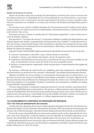 Gestão de pessoas em serviço
Apesar do grande avanço da tecnologia da informação, na maioria das vezes os serviços são
prestados por pessoas. A capacidade de um serviço depende de seus funcionários, e estes repre-
sentam, muitas vezes, a maior parte do custo operacional. Em muitos serviços, a própria expe-
riência é o produto a ser vendido, e o contato com o cliente é de fundamental importância para o
sucesso.
Os encontros com o cliente, também chamados de “encontros de serviços” podem ocorrer de di-
versas maneiras, em ordem crescente de complexidade: remotamente (cartas, e-mails), por telefone
(call centers) e face a face.
Em muitos serviços, o cliente é considerado um “funcionário temporário”, como se fosse um re-
curso da própria empresa.
Para gerenciar o “encontro de serviços”, é necessário estabelecer padrões de discernimento, que
incluem aspectos de atitude e comportamento do funcionário. Esse “padrão” é conhecido como ro-
teiro de serviço, e sua principal função é dar consistência e eficiência na execução do serviço, além
de servir como base do treinamento de novos funcionários. Além disso, é uma ótima ferramenta de
difusão da cultura da empresa.
Segundo Tansik e Smith (2000), algumas das funções abordadas em um roteiro de serviço são:
— orientar o funcionário a descobrir o que o cliente deseja ou necessita;
— controlar o cliente, com mínima interrupção, através de sugestões sutis;
— estabelecer rotinas históricas relevantes para o encontro de serviço, como por exemplo, ter em
mãos os documentos corretos antes do check-in de uma companhia aérea;
— facilitar o comportamento organizado; sendo um guia para o comportamento das equipes de
funcionários.
No entanto, a utilização de roteiros deve ser cuidadosa, para não comprometer a flexibilidade
dos funcionários, ou mesmo levá-los a atitudes “robotizadas”, percebidas facilmente pelos clientes.
Algumas atividades de serviço podem ser extremamente estressantes para os funcionários, e os
gerentes precisam estar atentos aos problemas relacionados a ansiedade e exaustão. Algumas medi-
das para amenizar esses problemas são a limitação do tempo de contato com o cliente (descansos em
intervalos regulares e/ou atividades variadas), investimento em treinamento e trabalho em equipe,
compartilhando responsabilidades.
O termo empowerment é comumente usado para descrever o ato de transferir autonomia de de-
cisão e responsabilidade para os funcionários. Em serviços, o balanceamento entre empowerment e
controle é fundamental. Os roteiros de serviço auxiliam nesse processo, mas o maior desafio para as
empresas tem sido gerenciar a criatividade da força de trabalho, de forma a limitar os excessos do
processo criativo sem inibi-lo, adequando-o à cultura organizacional da empresa.
13.4 PLANEJAMENTO E CONTROLE DA PRODUÇÃO DE SERVIÇOS
13.4.1 Os níveis do planejamento dos serviços
Grande parte das categorias dos serviços é impactada pelas limitações da mão-de-obra direta ou in-
diretamente ligada a ela, por depender intensamente da mesma. Não é incomum procurarmos por um
serviço e não o obtermos porque o operador de parte daquele processo ficou doente ou está de férias.
O nível de serviço disponibilizado por uma mesma empresa pode oscilar, dependendo de situa-
ções como troca do gerente, venda da empresa, troca de operador de atividade importante ou até
mesmo alta rotatividade de mão-de-obra, exigindo gastos não previstos com treinamento etc.
Independentemente do setor de serviços a que nos estamos referindo, há que elaborar sempre um
conjunto de indicadores para que se possa projetar e programar a produção, apesar dos fatores que
podem influenciar no nível do serviço.
PLANEJAMENTO E CONTROLE DA PRODUÇÃO EM SERVIÇOS 341
CAMPUS • PLANEJAMENTO E CONTROLE DA PRODUÇÃO • 1418 – CAPÍTULO 13 – EC-02
 