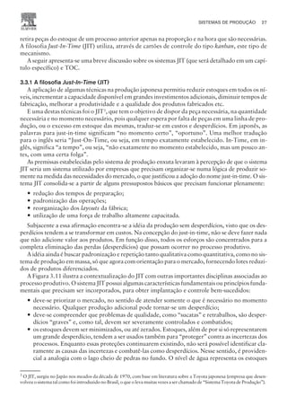 retira peças do estoque de um processo anterior apenas na proporção e na hora que são necessárias.
A filosofia Just-In-Time (JIT) utiliza, através de cartões de controle do tipo kanban, este tipo de
mecanismo.
A seguir apresenta-se uma breve discussão sobre os sistemas JIT (que será detalhado em um capí-
tulo específico) e TOC.
3.3.1 A filosofia Just-In-Time (JIT)
A aplicação de algumas técnicas na produção japonesa permitiu reduzir estoques em todos os ní-
veis, incrementar a capacidade disponível em grandes investimentos adicionais, diminuir tempos de
fabricação, melhorar a produtividade e a qualidade dos produtos fabricados etc.
E uma destas técnicas foi o JIT3
, que tem o objetivo de dispor da peça necessária, na quantidade
necessária e no momento necessário, pois qualquer espera por falta de peças em uma linha de pro-
dução, ou o excesso em estoque das mesmas, traduz-se em custos e desperdícios. Em japonês, as
palavras para just-in-time significam “no momento certo”, “oportuno”. Uma melhor tradução
para o inglês seria “Just-On-Time, ou seja, em tempo exatamente estabelecido. In-Time, em in-
glês, significa “a tempo”, ou seja, “não exatamente no momento estabelecido, mas um pouco an-
tes, com uma certa folga”.
As premissas estabelecidas pelo sistema de produção enxuta levaram à percepção de que o sistema
JIT seria um sistema utilizado por empresas que precisam organizar-se numa lógica de produzir so-
mente na medida das necessidades do mercado, o que justificou a adoção do nome just-in-time. O sis-
tema JIT consolida-se a partir de alguns pressupostos básicos que precisam funcionar plenamente:
— redução dos tempos de preparação;
— padronização das operações;
— reorganização dos layouts da fábrica;
— utilização de uma força de trabalho altamente capacitada.
Subjacente a essa afirmação encontra-se a idéia da produção sem desperdícios, visto que os des-
perdícios tendem a se transformar em custos. Na concepção do just-in-time, não se deve fazer nada
que não adicione valor aos produtos. Em função disso, todos os esforços são concentrados para a
completa eliminação das perdas (desperdícios) que possam ocorrer no processo produtivo.
A idéia ainda é buscar padronização e repetição tanto qualitativa como quantitativa, como no sis-
tema de produção em massa, só que agora com orientação para o mercado, fornecendo lotes reduzi-
dos de produtos diferenciados.
A Figura 3.11 ilustra a contextualização do JIT com outras importantes disciplinas associadas ao
processo produtivo. O sistema JIT possui algumas características fundamentais ou princípios funda-
mentais que precisam ser incorporados, para obter implantação e controle bem-sucedidos:
— deve-se priorizar o mercado, no sentido de atender somente o que é necessário no momento
necessário. Qualquer produção adicional pode tornar-se um desperdício;
— deve-se compreender que problemas de qualidade, como “sucatas” e retrabalhos, são desper-
dícios “graves” e, como tal, devem ser severamente controlados e combatidos;
— os estoques devem ser minimizados, ou até zerados. Estoques, além de por si só representarem
um grande desperdício, tendem a ser usados também para “proteger” contra as incertezas dos
processos. Enquanto essas proteções continuarem existindo, não será possível identificar cla-
ramente as causas das incertezas e combatê-las como desperdícios. Nesse sentido, é providen-
cial a analogia com o lago cheio de pedras no fundo. O nível de água representa os estoques
SISTEMAS DE PRODUÇÃO 27
CAMPUS • PLANEJAMENTO E CONTROLE DA PRODUÇÃO • 1418 – CAPÍTULO 3 – EC-02
3
O JIT, surgiu no Japão nos meados da década de 1970, com base em literatura sobre a Toyota japonesa (empresa que desen-
volveu o sistema tal como foi introduzido no Brasil, o que o leva muitas vezes a ser chamado de “Sistema Toyota de Produção”).
 