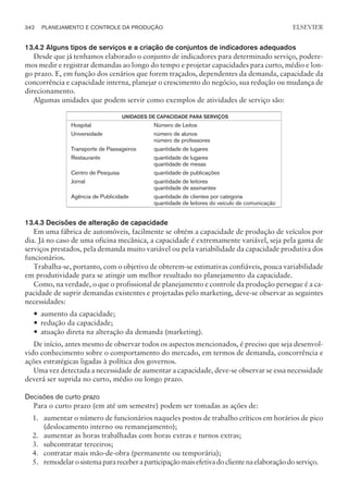13.4.2 Alguns tipos de serviços e a criação de conjuntos de indicadores adequados
Desde que já tenhamos elaborado o conjunto de indicadores para determinado serviço, podere-
mos medir e registrar demandas ao longo do tempo e projetar capacidades para curto, médio e lon-
go prazo. E, em função dos cenários que forem traçados, dependentes da demanda, capacidade da
concorrência e capacidade interna, planejar o crescimento do negócio, sua redução ou mudança de
direcionamento.
Algumas unidades que podem servir como exemplos de atividades de serviço são:
UNIDADES DE CAPACIDADE PARA SERVIÇOS
Hospital Número de Leitos
Universidade número de alunos
número de professores
Transporte de Passageiros quantidade de lugares
Restaurante quantidade de lugares
quantidade de mesas
Centro de Pesquisa quantidade de publicações
Jornal quantidade de leitores
quantidade de assinantes
Agência de Publicidade quantidade de clientes por categoria
quantidade de leitores do veículo de comunicação
13.4.3 Decisões de alteração de capacidade
Em uma fábrica de automóveis, facilmente se obtém a capacidade de produção de veículos por
dia. Já no caso de uma oficina mecânica, a capacidade é extremamente variável, seja pela gama de
serviços prestados, pela demanda muito variável ou pela variabilidade da capacidade produtiva dos
funcionários.
Trabalha-se, portanto, com o objetivo de obterem-se estimativas confiáveis, pouca variabilidade
em produtividade para se atingir um melhor resultado no planejamento da capacidade.
Como, na verdade, o que o profissional de planejamento e controle da produção persegue é a ca-
pacidade de suprir demandas existentes e projetadas pelo marketing, deve-se observar as seguintes
necessidades:
— aumento da capacidade;
— redução da capacidade;
— atuação direta na alteração da demanda (marketing).
De início, antes mesmo de observar todos os aspectos mencionados, é preciso que seja desenvol-
vido conhecimento sobre o comportamento do mercado, em termos de demanda, concorrência e
ações estratégicas ligadas à política dos governos.
Uma vez detectada a necessidade de aumentar a capacidade, deve-se observar se essa necessidade
deverá ser suprida no curto, médio ou longo prazo.
Decisões de curto prazo
Para o curto prazo (em até um semestre) podem ser tomadas as ações de:
1. aumentar o número de funcionários naqueles postos de trabalho críticos em horários de pico
(deslocamento interno ou remanejamento);
2. aumentar as horas trabalhadas com horas extras e turnos extras;
3. subcontratar terceiros;
4. contratar mais mão-de-obra (permanente ou temporária);
5. remodelarosistemaparareceberaparticipaçãomaisefetivadoclientenaelaboraçãodoserviço.
342 PLANEJAMENTO E CONTROLE DA PRODUÇÃO
CAMPUS • PLANEJAMENTO E CONTROLE DA PRODUÇÃO • 1418 – CAPÍTULO 13 – EC-02
ELSEVIER
 