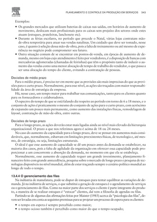 Exemplos:
— Os grandes mercados que utilizam baterias de caixas nas saídas, em horários de aumento de
movimento, deslocam mais profissionais para os caixas sem prejuízo dos setores onde estes
atuam (estoques, prateleiras, lanchonete etc).
— Durante as férias escolares, no período que precede o Natal, várias lojas contratam mão-
de-obra temporária para atuar nas vendas natalinas. Um cuidado que deve ser tomado, nesse
caso, é quanto à seleção dessa mão-de-obra, pois a falta de treinamento ou até mesmo de expe-
riência no negócio pode comprometer seu futuro.
— Outra situação comum de se encontrar em pontos-de-venda, em épocas de aumento de de-
manda, mesmo em lojas cujo atendimento é feito por vendedores, é a disposição de bancas com
mercadorias aglomeradas (chamadas de feirinhas) que têm o propósito tanto de induzir o au-
mento das vendas como uma menor alocação de tempo de trabalho do vendedor, o que passa a
ser uma alocação do tempo do cliente, evitando a contratação de pessoas.
Decisões de médio prazo
Para o médio prazo, é preciso ter em mente que as previsões são mais imprecisas do que as previ-
sões para o curto prazo. Normalmente, para esse nível, as ações são traçadas com maior responsabi-
lidade da área de estratégia da empresa.
Há, nesse caso, um tempo maior para trabalhar nas comunicações, tanto para os clientes quanto
para os fornecedores e colaboradores.
O espectro do tempo de que se está falando diz respeito ao período em torno de 6 a 18 meses, e o
conjunto de ações é praticamente o mesmo do conjunto de ações para o curto prazo, com acréscimo
de expansão um pouco mais permanente, como aumento das instalações físicas, remodelagem de
layout, contratação de mão-de-obra, entre outras.
Decisões de longo prazo
Para o longo prazo, as ações deverão estar mais ligadas ainda ao nível mais elevado da hierarquia
organizacional. O prazo a que nos referimos agora é acima de 18 ou 24 meses.
No caso do aumento da capacidade para o longo prazo, deve-se pensar em aumentos mais consi-
deráveis, que, normalmente, esbarram em limitações preexistentes físicas, de tecnologia e, até mes-
mo, de estratégia, ou seja, limitações estruturais.
O ideal é que esse aumento de capacidade se dê um pouco antes da demanda se estabelecer, na
maioria dos casos, pois a falta de agilidade da organização em oferecer essa capacidade pode pro-
porcionar a um concorrente a absorção da demanda, no momento em que ela se estabeleça.
Normalmente, esse aumento de capacidade requer um grande investimento, planejamento fi-
nanceiro feito com grande antecedência, pesquisa sobre o mercado de longo prazo e pesquisa de tec-
nologias disponíveis no nível mundial, além de estar traçando sempre o cenário político mundial ao
longo de todo o tempo.
13.4.4 O gerenciamento das filas
Na indústria de manufatura, pode-se dispor de estoques para tentar equilibrar as variações de de-
manda. Já na indústria de serviços, o que substitui a geração de estoques é o agendamento de serviços
ou o gerenciamento de filas. Como na maior parte dos serviços o cliente é parte integrante do produ-
to, a maneira de se realizar estoques é “estocar” clientes, daí vem a filosofia de agendas ou filas.
Partindo-se de algumas das afirmações feitas por Maister (1985) acerca da “psicologia das filas”, de-
vemserlevadasemcontaasseguintespremissasparaseprojetarumprocessodeesperaparaosclientes:
— o tempo em espera é sempre percebido como maior;
— o tempo ocioso também é percebido como maior do que o tempo ocupado;
PLANEJAMENTO E CONTROLE DA PRODUÇÃO EM SERVIÇOS 343
CAMPUS • PLANEJAMENTO E CONTROLE DA PRODUÇÃO • 1418 – CAPÍTULO 13 – EC-02
 