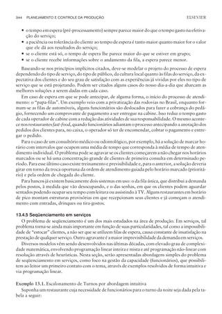 — o tempo em espera (pré-processamento) sempre parece maior do que o tempo gasto na efetiva-
ção do serviço;
— a paciência ou tolerância do cliente ao tempo de espera é tanto maior quanto maior for o valor
que ele dá aos resultados do serviço;
— se o cliente está só, o tempo de espera lhe parece maior do que se estiver em grupo;
— se o cliente recebe informações sobre o andamento da fila, a espera parece menor.
Baseando-se nos princípios implícitos citados, deve-se modelar o projeto do processo de espera
dependendo do tipo de serviço, do tipo de público, da cultura local quanto às filas do serviço, da ex-
pectativa dos clientes e do seu grau de satisfação com as experiências já vividas por eles no tipo de
serviço que se está projetando. Podem ser citados alguns casos do nosso dia-a-dia que abarcam as
melhores soluções a serem dadas em cada caso.
Em caso de espera em que se pode antecipar, de alguma forma, o início do processo de atendi-
mento: o “papa-filas”. Um exemplo veio com a privatização das rodovias no Brasil, enquanto for-
mam-se as filas de automóveis, alguns funcionários são deslocados para fazer a cobrança do pedá-
gio, fornecendo um comprovante de pagamento a ser entregue na cabine. Isso reduz o tempo gasto
de cada operador de cabine com a redução das atividades de sua responsabilidade. O mesmo aconte-
ce nos restaurantes fast-food, quando funcionários adiantam o processo antecipando a anotação dos
pedidos dos clientes para, no caixa, o operador só ter de encomendar, cobrar o pagamento e entre-
gar o pedido.
Para o caso de um consultório médico ou odontológico, por exemplo, há a solução de marcar ho-
rário com intervalos que ocupem uma média de tempo que corresponda à média de tempo de aten-
dimento individual. O problema pode se agravar se os clientes começarem a não chegar nos horários
marcados ou se há uma concentração grande de clientes de primeira consulta em determinado pe-
ríodo. Para esse último caso existe treinamento e previsibilidade e, para o anterior, a solução deveria
girar em torno da troca oportuna da ordem de atendimento guiada pelo horário marcado (prioritá-
rio) e pela ordem de chegada do cliente.
Para bancos já existem basicamente dois sistemas em uso: o da fila única, que distribui a demanda
pelos postos, à medida que vão desocupando, e o das senhas, em que os clientes podem aguardar
sentados podendo ocupar seu tempo com leitura ou assistindo à TV. Alguns restaurantes em horário
de pico montam estruturas provisórias em que recepcionam seus clientes e já começam o atendi-
mento com entradas, drinques ou tira-gostos.
13.4.5 Seqüenciamento em serviços
O problema de seqüenciamento é um dos mais estudados na área de produção. Em serviços, tal
problema torna-se ainda mais importante em função de suas particularidades, tal como a impossibili-
dade de “estocar” clientes, a não ser que se utilizem filas de espera, causa constante de insatisfação na
prestação de qualquer serviço. Outro agravante é a maior imprevisibilidade da demanda em serviços.
Diversos modelos vêm sendo desenvolvidos nas últimas décadas, com elevado grau de complexi-
dade matemática, envolvendo programação linear inteira e mista e até programação não-linear com
resolução através de heurísticas. Nesta seção, serão apresentadas abordagens simples do problema
de seqüenciamento em serviços, como foco na gestão da capacidade (funcionários), que possibili-
tem ao leitor um primeiro contato com o tema, através de exemplos resolvidos de forma intuitiva e
via programação linear.
Exemplo 13.1. Escalonamento de Turnos por abordagem intuitiva
Suponha um restaurante cuja necessidade de funcionários para o turno da noite seja dada pela ta-
bela a seguir:
344 PLANEJAMENTO E CONTROLE DA PRODUÇÃO
CAMPUS • PLANEJAMENTO E CONTROLE DA PRODUÇÃO • 1418 – CAPÍTULO 13 – EC-02
ELSEVIER
 