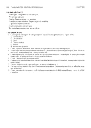 PALAVRAS-CHAVE
Estratégias competitivas em serviços
Projeto de serviços
Gestão da capacidade em serviços
Planejamento e controle da produção de serviços
O gerenciamento das filas
Seqüenciamento em serviços
Tecnologia como suporte aos serviços
13.7 EXERCÍCIOS
1. Classifique as operações de serviço segundo a classificação apresentada na Figura 13.4:
a) Supermercado
b) Universidade
c) Igreja
d) Clínica estética
e) Bancos
f) Restaurante popular
2. Como o projeto do serviço pode influenciar o projeto do processo? Exemplifique.
3. Defina o pacote de serviços dos itens da Questão 1, mencionando as instalações de apoio, bens físicos fa-
cilitadores, serviços explícitos e serviços implícitos.
4. Quais as principais estratégias de gestão da capacidade em serviços? Dê exemplos da aplicação de cada
uma através de serviços que você utiliza no seu cotidiano.
5. O que é a zona de risco de um serviço?
6. Quais as principais funções de um roteiro de serviço? Como este pode contribuir para a gestão de pessoas
em serviços?
7. Elabore indicadores de capacidade para os serviços da Questão 1.
8. Por que o gerenciamento das filas é fundamental em serviços? Que estratégias podem ser adotadas nesse
gerenciamento?
9. Como o avanço do e-commerce pode influenciar as atividades de PCP, especialmente em serviços? Dê
exemplos.
350 PLANEJAMENTO E CONTROLE DA PRODUÇÃO
CAMPUS • PLANEJAMENTO E CONTROLE DA PRODUÇÃO • 1418 – CAPÍTULO 13 – EC-02
ELSEVIER
 