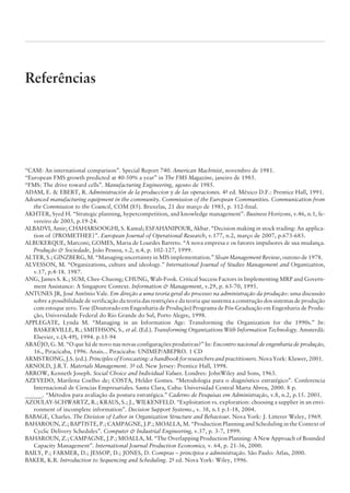Referências
“CAM: An international comparison”. Special Report 740. American Machinist, novembro de 1981.
“European FMS growth predicted at 40-50% a year” in The FMS Magazine, janeiro de 1985.
“FMS: The drive toward cells”. Manufacturing Engineering, agosto de 1985.
ADAM, E.  EBERT, R. Administración de la produccion y de las operaciones. 4a
ed. México D.F.: Prentice Hall, 1991.
Advanced manufacturing equipment in the community. Commission of the European Communities. Communication from
the Commission to the Council, COM (85). Bruxelas, 21 dee março de 1985, p. 112-final.
AKHTER, Syed H. “Strategic planning, hypercompetition, and knowledge management”. Business Horizons, v.46, n.1, fe-
vereiro de 2003, p.19-24.
ALBADVI, Amir; CHAHARSOOGHI, S. Kamal; ESFAHANIPOUR, Akbar. “Decision making in stock trading: An applica-
tion of {PROMETHEE}”. European Journal of Operational Research, v.177, n.2, março de 2007, p.673-683.
ALBUKERQUE, Marconi; GOMES, Maria de Lourdes Barreto. “A nova empresa e os fatores impulsores de sua mudança.
Produção  Sociedade, João Pessoa, v.2, n.4, p. 102-127, 1999.
ALTER, S.; GINZBERG, M. “Managing uncertainty in MIS implementation.” Sloan Management Review, outono de 1978.
ALVESSON, M. “Organizations, culture and ideology.” International Journal of Studies Management and Organization,
v.17, p.4-18. 1987.
ANG, James S. K.; SUM, Chee-Chuong; CHUNG, Wah-Fook. Critical Success Factors in Implementing MRP and Govern-
ment Assistance: A Singapore Context. Information  Management, v.29, p. 63-70, 1995.
ANTUNES JR, José Antônio Vale. Em direção a uma teoria geral do processo na administração da produção: uma discussão
sobre a possibilidade de verificação da teoria das restrições e da teoria que sustenta a construção dos sistemas de produção
com estoque zero. Tese (Doutorado em Engenharia de Produção) Programa de Pós-Graduação em Engenh