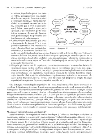 existentes, impedindo que se percebam
as pedras, que representam os desperdí-
cios de toda espécie. Enquanto o nível
permanecer elevado, as pedras (desper-
dícios) permanecerão ocultas. No entan-
to, à medida que o nível d’água (esto-
ques) baixar, essas pedras começam a
aparecer. Nesse momento, pode então
iniciar o processo de remoção das mes-
mas, pela resolução dos problemas que
justificam os elevados estoques.
— Outro princípio fundamental que apóia
a implantação do sistema JIT é o com-
promisso de trabalhar com lotes cada vez
mais reduzidos. Dentro da lógica do lote
econômico, o pensamento desenvolvido
na Toyota não foi de abandonar essa lei, mas de compreendê-la de forma diferente. Visto que o
tamanho do lote é função dos custos de armazenagem e preparação, e esse lote precisa ser re-
duzido ao máximo (tendendo à unidade), então a única forma de viabilizar tal condição é pela
redução daqueles custos, o que na Toyota foi obtido via projetos para redução dos tempos de
preparação de máquinas.
— Um princípio importante diz respeito ao correto aproveitamento da mão-de-obra. Dentro do
sistema em massa, existe a tendência a utilizar pessoal especializado na operação dos equipa-
mentos, uma herança do Fordismo, que pregava que quanto mais simples fossem as máquinas e
mais especializados seus operadores, maior seria a eficiência das mesmas. Também a organi-
zação física das fábricas, devido à distância entre equipamentos e à divisão em setores especiali-
zados (setor de prensas, setor de tornos, setor de soldas etc), propiciou a criação de cargos
especializados (operador de prensa, torneiro, soldador etc).
Uma disfunção constatada pelos engenheiros da Toyota relaciona-se ao fato de que o operador es-
pecialista, dedicado a um tipo único de equipamento, quando em atuação, tende a ter uma incidência
muito grande de desperdícios em seu tempo de trabalho, gerando um baixo nível de ocupação, ou seja,
a percentagem de tempo em que está realmente realizando alguma ação que agregue valor ao produto.
Shingo constatou essa questão ao afirmar que “...o custo por hora do operador é geralmente muito
maior do que o custo da máquina; do ponto de vista da redução de custos, é preferível uma máquina
parada a um trabalhador ocioso”. (Shingo, 1996, 107). Essa percepção, de que o custo com mão-de-
obra é tão elevado quanto os custos com estoques, orientou a busca de um melhor aproveitamento
da mão-de-obra, principalmente pela definição de um novo perfil para os trabalhadores, agregando
mais habilidades e com formação em outras atividades, buscando assim o operador multifuncional.
Abordagem tradicional versus abordagem JIT
A melhor maneira de compreender como a abordagem JIT difere da abordagem tradicional de
manufatura é analisar o contraste entre os dois sistemas. Tradicionalmente, cada estágio no proces-
so de manufatura envia os componentes que produz para um estoque, o qual “isola” aquele estágio
do próximo estágio do processo. Esse próximo estágio irá (eventualmente) suprir-se dos compo-
nentes desse estoque, processá-los e enviá-los para o próximo estoque isolador. Esse estoque faz
com que cada estágio seja relativamente independente, de modo que, por exemplo, se o estágio A in-
terromper sua produção por alguma razão (quebra de máquinas, falta de componente etc.), o está-
gio B deve continuar trabalhando, ao menos por algum tempo. Quanto maior o estoque isolador,
28 PLANEJAMENTO E CONTROLE DA PRODUÇÃO
CAMPUS • PLANEJAMENTO E CONTROLE DA PRODUÇÃO • 1418 – CAPÍTULO 3 – EC-02
ELSEVIER
REDUÇÃO
DOS TEMPOS
DE SET-UP
PADRONIZAÇÃO
DE OPERAÇÕES
LAYOUT DO
POSTO DE
TRABALHO
TRABALHADOR
MULTIFUNCIONAL
DESENVOLV. DE
FORNECEDORES
MANUTENÇÃO
PRODUTIVA
TOTAL
GARANTIA DA
QUALIDADE
SISTEMA
DE PRODUÇÃO
JUST-IN-TIME
Figura 3.11. O sistema JIT.
 