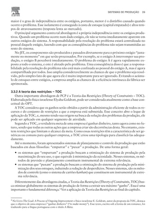 maior é o grau de independência entre os estágios, portanto, menor é o distúrbio causado quando
ocorre o problema. Esse isolamento é conseguido à custa de estoque (capital empatado) e altos tem-
pos de atravessamento (resposta lenta ao mercado).
O principal argumento contra tal abordagem é a própria independência entre os estágios produ-
tivos. Quando um problema ocorre num dado estágio, ele não se torna imediatamente aparente em
outros estágios do sistema. A responsabilidade pela resolução do problema estará centralizada no
pessoal daquele estágio, fazendo com que as conseqüências do problema não sejam transmitidas ao
resto do sistema.
No JIT, os componentes são produzidos e passados diretamente para o próximo estágio “justa-
mente no momento” em que serão processados. Por exemplo, se o estágio A interromper sua pro-
dução, o estágio B perceberá imediatamente. O problema do estágio A é agora rapidamente ex-
posto a todo o sistema, e este é afetado pelo problema. Uma conseqüência disso é que a responsa-
bilidade pela resolução do problema não está mais confinada ao pessoal do estágio A, mas é agora
compartilhada por todos. Isso amplia consideravelmente as chances de que o problema seja resol-
vido, pelo simples fato de que agora ele é muito importante para ser ignorado. Evitando o acúmu-
lo de estoques entre estágios, a empresa amplia as chances de a eficiência intrínseca da fábrica ser
aprimorada.
3.3.2 A teoria das restrições – TOC
Outra importante abordagem de PCP é a Teoria das Restrições (Theory of Constraints – TOC).
Elaborada pelo físico israelense Elyahu Goldratt, pode ser considerada atualmente como a base con-
ceitual do OPT.
A TOC considera que os ganhos serão obtidos a partir da administração eficiente de todos os re-
cursos e do conjunto de restrições a que a empresa está submetida. Esse conceito abre o leque de
aplicação da TOC, e, mesmo tendo sua origem na busca da solução dos problemas da produção, ele
pode ser aplicado em qualquer segmento de atividade.
Segundo a TOC, a verdadeira meta de uma empresa é ganhar dinheiro, tanto agora como no fu-
turo, sendo que todas as outras ações que a empresa criar são decorrências desta. No entanto, exis-
tem restrições que limitam o alcance da meta. Como essas restrições têm a característica de ser ge-
néricas ou comuns para qualquer empresa, a TOC criou uma tipologia para classificá-las adequa-
damente.
Até o momento, foram apresentados sistemas de planejamento e controle da produção que estão
baseados em duas filosofias: “empurrar” e “puxar” a produção. De uma forma geral:
— os sistemas que “empurram” a produção buscam a otimização do sistema de produção pela
maximização do seu uso, o que equivale à minimização da ociosidade. Nesses sistemas, os mé-
todos de previsão e planejamento constituem instrumental de extrema relevância.
— os sistemas que “puxam” a produção buscam a otimização do sistema de produção pela mini-
mização dos seus estoques, induzindo a redução de desperdícios. Nesses sistemas, são os méto-
dos de controle (como o sistema de cartões kanban) que constituem um instrumental de extre-
ma relevância.
Diferentemente das abordagens citadas, a Teoria das Restrições (Theory of Constraints, TOC) bus-
ca otimizar globalmente os sistemas de produção de forma a extrair seu máximo “ganho”. Essa é uma
importante e fundamental diferença.4
Ver a aplicação da Teoria das Restrições ao final do capítulo.
SISTEMAS DE PRODUÇÃO 29
CAMPUS • PLANEJAMENTO E CONTROLE DA PRODUÇÃO • 1418 – CAPÍTULO 3 – EC-02
4
No Livro The Goal: A Process of Ongoing Improvement o físico israelense E. Goldratt, autor da proposta da TOC, destaca
que o objetivo de uma empresa é “ganhar dinheiro” (“to make money”). Esse texto, escrito sob a forma de um romance, foi
traduzido para a língua portuguesa com o título A Meta.
 