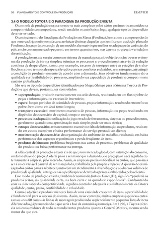 3.4 O MODELO TOYOTA E O PARADIGMA DA PRODUÇÃO ENXUTA
O controle da produção enxuta tornou-se mais complexo pelos vários parâmetros assumidos na
competitividade contemporânea, sendo um deles o custo baixo; logo, qualquer tipo de desperdício
deve ser evitado.
O conhecimento do Paradigma da Produção em Massa (Fordista), bem como a compreensão de
que o mercado japonês possuía características distintas daquelas que justificavam a adoção plena do
Fordismo, levaram à concepção de um modelo alternativo que melhor se adequasse às carências do
país, então com um mercado pequeno, em termos quantitativos, mas carente no aspecto variedade e
diversificação.
A produção enxuta surgiu como um sistema de manufatura cujos objetivos são: operar o siste-
ma da produção de forma simples; otimizar os processos e procedimentos através da redução
contínua de desperdícios, como, por exemplo, excesso de estoques entre as estações de traba-
lho, bem como tempos de espera elevados; operar com lotes reduzidos, sem estoques, até atingir
a condição de produzir somente de acordo com a demanda. Seus objetivos fundamentais são a
qualidade e a flexibilidade do processo, ampliando sua capacidade de produzir e competir neste
cenário globalizado.
São sete os tipos de desperdícios identificados por Shigeo Shingo para o Sistema Toyota de Pro-
dução e que devem, portanto, ser controlados:
— superprodução: produzir excessivamente ou cedo demais, resultando em um fluxo pobre de
peças e informações, ou excesso de inventário;
— espera: longos períodos de ociosidade de pessoas, peças e informação, resultando em um fluxo
pobre, bem como em lead times longos;
— transporte excessivo: movimento excessivo de pessoas, informação ou peças resultando em
dispêndio desnecessário de capital, tempo e energia;
— processos inadequados: utilização do jogo errado de ferramentas, sistemas ou procedimentos,
geralmente quando uma aproximação mais simples pode ser mais efetiva;
— estoque desnecessário: armazenamento excessivo e falta de informação ou produtos, resultan-
do em custos excessivos e baixa performance do serviço prestado ao cliente;
— movimentação desnecessária: desorganização do ambiente de trabalho, resultando em baixa
performance dos aspectos ergonômicos e perda freqüente de itens.
— produtos defeituosos: problemas freqüentes nas cartas de processo, problemas de qualidade
do produto ou baixa performance na entrega.
A idéia central da produção enxuta é a de que, num mercado global, com saturação do consumo,
um fator-chave é o preço. A oferta passa a ser maior que a demanda, e o preço passa a ser regulado ex-
ternamente à empresa, pelo mercado. Assim, as empresas precisam focalizar os custos, que passam a
ser a única variável passível de ser manipulada, trabalhada pela própria empresa. A questão de otimi-
zação dos custos passa a acontecer junto com um atendimento à diversificação e aos baixos volumes de
produtos de qualidade, entregues nas especificações e dentro dos prazos estabelecidos pelos clientes.
Esse modo de produção enxuta, também denominado Just-In-Time (JIT), significa “produzir os
produtos certos, na quantidade certa, na hora certa e na qualidade especificada”. Confrontando
com as dimensões da competitividade, significa controlar adequada e simultaneamente os fatores
qualidade, custo, prazo, confiabilidade e velocidade.
Como o objetivo é produzir menores lotes de uma variedade crescente de itens, a previsibilidade
é fundamental para o sucesso do sistema. Assim, nesse contexto, muitas empresas japonesas entra-
ram os anos 80 com suas linhas de montagem produzindo seqüencialmente pequenos lotes de itens
diferenciados, já prenunciando o que seria a fase da customização maciça. Em 1990, a Toyota ofere-
cia aos consumidores de todo o mundo tantos produtos quanto a General Motors, mesmo sendo
menor do que esta.
30 PLANEJAMENTO E CONTROLE DA PRODUÇÃO
CAMPUS • PLANEJAMENTO E CONTROLE DA PRODUÇÃO • 1418 – CAPÍTULO 3 – EC-02
ELSEVIER
 