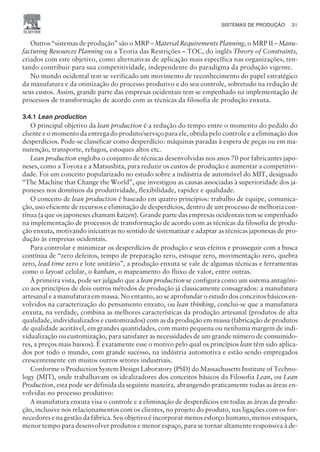 Outros “sistemas de produção” são o MRP – Material Requirements Planning, o MRP II – Manu-
facturing Resources Planning ou a Teoria das Restrições – TOC, do inglês Theory of Constraints,
criados com este objetivo, como alternativas de aplicação mais específica nas organizações, ten-
tando contribuir para sua competitividade, independente do paradigma da produção vigente.
No mundo ocidental tem se verificado um movimento de reconhecimento do papel estratégico
da manufatura e da otimização do processo produtivo e do seu controle, sobretudo na redução de
seus custos. Assim, grande parte das empresas ocidentais tem se empenhado na implementação de
processos de transformação de acordo com as técnicas da filosofia de produção enxuta.
3.4.1 Lean production
O principal objetivo da lean production é a redução do tempo entre o momento do pedido do
cliente e o momento da entrega do produto/serviço para ele, obtida pelo controle e a eliminação dos
desperdícios. Pode-se classificar como desperdício: máquinas paradas à espera de peças ou em ma-
nutenção, transporte, refugos, estoques altos etc.
Lean production engloba o conjunto de técnicas desenvolvidas nos anos 70 por fabricantes japo-
neses, como a Toyota e a Matsushita, para reduzir os custos de produção e aumentar a competitivi-
dade. Foi um conceito popularizado no estudo sobre a indústria de automóvel do MIT, designado
“The Machine that Change the World”, que investigou as causas associadas à superioridade dos ja-
poneses nos domínios da produtividade, flexibilidade, rapidez e qualidade.
O conceito de lean production é baseado em quatro princípios: trabalho de equipe, comunica-
ção, uso eficiente de recursos e eliminação de desperdícios, dentro de um processo de melhoria con-
tínua (a que os japoneses chamam kaizen). Grande parte das empresas ocidentais tem se empenhado
na implementação de processos de transformação de acordo com as técnicas da filosofia de produ-
ção enxuta, motivando iniciativas no sentido de sistematizar e adaptar as técnicas japonesas de pro-
dução às empresas ocidentais.
Para controlar e minimizar os desperdícios de produção e seus efeitos e prosseguir com a busca
contínua de “zero defeitos, tempo de preparação zero, estoque zero, movimentação zero, quebra
zero, lead time zero e lote unitário”, a produção enxuta se vale de algumas técnicas e ferramentas
como o layout celular, o kanban, o mapeamento do fluxo de valor, entre outras.
À primeira vista, pode ser julgado que a lean production se configura como um sistema antagôni-
co aos princípios de dois outros métodos de produção já classicamente consagrados: a manufatura
artesanal e a manufatura em massa. No entanto, ao se aprofundar o estudo dos conceitos básicos en-
volvidos na caracterização do pensamento enxuto, ou lean thinking, conclui-se que a manufatura
enxuta, na verdade, combina as melhores características da produção artesanal (produtos de alta
qualidade, individualizados e customizados) com as da produção em massa (fabricação de produtos
de qualidade aceitável, em grandes quantidades, com muito pequena ou nenhuma margem de indi-
vidualização ou customização, para satisfazer as necessidades de um grande número de consumido-
res, a preços mais baixos). É exatamente esse o motivo pelo qual os princípios lean têm sido aplica-
dos por todo o mundo, com grande sucesso, na indústria automotiva e estão sendo empregados
crescentemente em muitos outros setores industriais.
Conforme o Production System Design Laboratory (PSD) do Massachusetts Institute of Techno-
logy (MIT), onde trabalhavam os idealizadores dos conceitos básicos da Filosofia Lean, ou Lean
Production, esta pode ser definida da seguinte maneira, abrangendo praticamente todas as áreas en-
volvidas no processo produtivo:
A manufatura enxuta visa o controle e a eliminação de desperdícios em todas as áreas da produ-
ção, inclusive nos relacionamentos com os clientes, no projeto do produto, nas ligações com os for-
necedores e na gestão da fábrica. Seu objetivo é incorporar menos esforço humano, menos estoques,
menor tempo para desenvolver produtos e menor espaço, para se tornar altamente responsiva à de-
SISTEMAS DE PRODUÇÃO 31
CAMPUS • PLANEJAMENTO E CONTROLE DA PRODUÇÃO • 1418 – CAPÍTULO 3 – EC-02
 