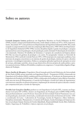 Sobre os autores
Leonardo Junqueira Lustosa graduou-se em Engenharia Mecânica na Escola Politécnica da PUC
(1969), é mestre e doutor pela Stanford University, tendo obtido os títulos em 1971 e 1979, respectiva-
mente. Atua desde 1977 como professor no Departamento de Engenharia Industrial da PUC-Rio, tendo
ocupado os cargos de diretor do centro de computação (Rio Datacentro, 1980-1981) e do Departamen-
to de Engenharia Industrial (1996-1998). Leciona disciplinas ligadas à gestão da produção e pesquisa
operacionalnoscursosdegraduaçãoedepós-graduação,tendoorientado43dissertaçõesdemestradoe
3 de doutorado. Orientou 10 trabalhos de formatura e 5 projetos de consultoria da Empresa Júnior
PUC-Rio nas áreas de gerência da produção e em custos. Foi pesquisador visitante na Université de
Montrealem1982enaÉcoleCentraleParisem1991e1995emprojetodecooperaçãoacadêmica.Seus
interesses de pesquisa concentram-se em sistemas de gestão da produção, sistemas de apoio a decisões
gerenciais e à modelagem matemática. Dedica-se a pesquisas aplicadas à gerência de operações no setor
de serviços, siderurgia e petróleo, áreas em que desenvolveu diversos projetos de cunho prático e pres-
tou assessoria técnica. Publicou 40 trabalhos completos em congressos e 3 em periódicos ligados à Enge-
nharia de Produção.
Marco Aurélio de Mesquita é Engenheiro Naval formado pela Escola Politécnica da Universidade
de São Paulo (1988), possui mestrado em Engenharia Naval – Transportes (1994) e doutorado em
Engenharia de Produção (2001), também pela Escola Politécnica. É professor do Departamento de
Engenharia de Produção da USP (desde 1990) e colaborador da Fundação Carlos Alberto Vanzolini,
onde atua nas áreas de Planejamento e Controle da Produção e Gestão da Cadeia de Suprimentos,
com interesse específico no desenvolvimento e implantação de sistemas de apoio à decisão e simula-
ção computacional para a Gestão de Operações.
Osvaldo Luiz Gonçalves Quelhas graduou-se em Engenharia Civil pela UFF, é mestre em Enge-
nharia Civil pela UFF (1984) e doutor em Engenharia de Produção pela COPPE UFRJ (1994).
Atua profissionalmente como Professor Associado da Universidade Federal Fluminense nos cur-
sos de graduação, mestrado e doutorado, coordenador do mestrado em Sistemas de Gestão – UFF
e coordenador do Latec – Laboratório de Tecnologia, Gestão de Negócios e Meio Ambiente.
Disciplinas ministradas: Planejamento e Controle da Produção, Gestão Estratégica de Empresas (ên-
fase em produção limpa), Sistemas de Gestão (Qualidade, Responsabilidade Social, Meio Ambiente,
Saúde e Segurança do Trabalho) e tópicos especiais em produção.
CAMPUS • PLANEJAMENTO E CONTROLE DA PRODUÇÃO • 1418 – CAPÍTULO 15 – EC-02
 