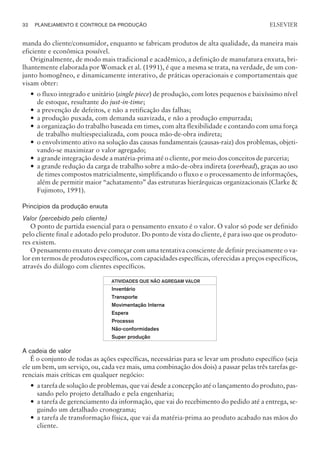manda do cliente/consumidor, enquanto se fabricam produtos de alta qualidade, da maneira mais
eficiente e econômica possível.
Originalmente, de modo mais tradicional e acadêmico, a definição de manufatura enxuta, bri-
lhantemente elaborada por Womack et al. (1991), é que a mesma se trata, na verdade, de um con-
junto homogêneo, e dinamicamente interativo, de práticas operacionais e comportamentais que
visam obter:
— o fluxo integrado e unitário (single piece) de produção, com lotes pequenos e baixíssimo nível
de estoque, resultante do just-in-time;
— a prevenção de defeitos, e não a retificação das falhas;
— a produção puxada, com demanda suavizada, e não a produção empurrada;
— a organização do trabalho baseada em times, com alta flexibilidade e contando com uma força
de trabalho multiespecializada, com pouca mão-de-obra indireta;
— o envolvimento ativo na solução das causas fundamentais (causas-raiz) dos problemas, objeti-
vando-se maximizar o valor agregado;
— a grande integração desde a matéria-prima até o cliente, por meio dos conceitos de parceria;
— a grande redução da carga de trabalho sobre a mão-de-obra indireta (overhead), graças ao uso
de times compostos matricialmente, simplificando o fluxo e o processamento de informações,
além de permitir maior “achatamento” das estruturas hierárquicas organizacionais (Clarke 
Fujimoto, 1991).
Princípios da produção enxuta
Valor (percebido pelo cliente)
O ponto de partida essencial para o pensamento enxuto é o valor. O valor só pode ser definido
pelo cliente final e adotado pelo produtor. Do ponto de vista do cliente, é para isso que os produto-
res existem.
O pensamento enxuto deve começar com uma tentativa consciente de definir precisamente o va-
lor em termos de produtos específicos, com capacidades específicas, oferecidas a preços específicos,
através do diálogo com clientes específicos.
ATIVIDADES QUE NÃO AGREGAM VALOR
Inventário
Transporte
Movimentação Interna
Espera
Processo
Não-conformidades
Super produção
A cadeia de valor
É o conjunto de todas as ações específicas, necessárias para se levar um produto específico (seja
ele um bem, um serviço, ou, cada vez mais, uma combinação dos dois) a passar pelas três tarefas ge-
renciais mais críticas em qualquer negócio:
— a tarefa de solução de problemas, que vai desde a concepção até o lançamento do produto, pas-
sando pelo projeto detalhado e pela engenharia;
— a tarefa de gerenciamento da informação, que vai do recebimento do pedido até a entrega, se-
guindo um detalhado cronograma;
— a tarefa de transformação física, que vai da matéria-prima ao produto acabado nas mãos do
cliente.
32 PLANEJAMENTO E CONTROLE DA PRODUÇÃO
CAMPUS • PLANEJAMENTO E CONTROLE DA PRODUÇÃO • 1418 – CAPÍTULO 3 – EC-02
ELSEVIER
 