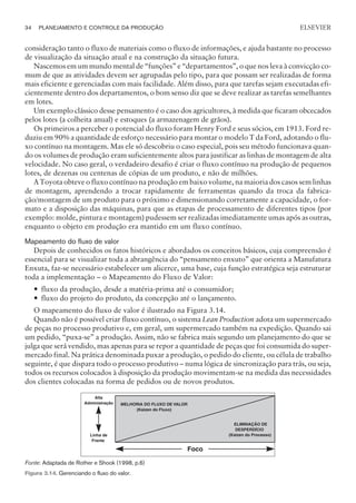 consideração tanto o fluxo de materiais como o fluxo de informações, e ajuda bastante no processo
de visualização da situação atual e na construção da situação futura.
Nascemos em um mundo mental de “funções” e “departamentos”, o que nos leva à convicção co-
mum de que as atividades devem ser agrupadas pelo tipo, para que possam ser realizadas de forma
mais eficiente e gerenciadas com mais facilidade. Além disso, para que tarefas sejam executadas efi-
cientemente dentro dos departamentos, o bom senso diz que se deve realizar as tarefas semelhantes
em lotes.
Um exemplo clássico desse pensamento é o caso dos agricultores, à medida que ficaram obcecados
pelos lotes (a colheita anual) e estoques (a armazenagem de grãos).
Os primeiros a perceber o potencial do fluxo foram Henry Ford e seus sócios, em 1913. Ford re-
duziu em 90% a quantidade de esforço necessário para montar o modelo T da Ford, adotando o flu-
xo contínuo na montagem. Mas ele só descobriu o caso especial, pois seu método funcionava quan-
do os volumes de produção eram suficientemente altos para justificar as linhas de montagem de alta
velocidade. No caso geral, o verdadeiro desafio é criar o fluxo contínuo na produção de pequenos
lotes, de dezenas ou centenas de cópias de um produto, e não de milhões.
A Toyota obteve o fluxo contínuo na produção em baixo volume, na maioria dos casos sem linhas
de montagem, aprendendo a trocar rapidamente de ferramentas quando da troca da fabrica-
ção/montagem de um produto para o próximo e dimensionando corretamente a capacidade, o for-
mato e a disposição das máquinas, para que as etapas de processamento de diferentes tipos (por
exemplo: molde, pintura e montagem) pudessem ser realizadas imediatamente umas após as outras,
enquanto o objeto em produção era mantido em um fluxo contínuo.
Mapeamento do fluxo de valor
Depois de conhecidos os fatos históricos e abordados os conceitos básicos, cuja compreensão é
essencial para se visualizar toda a abrangência do “pensamento enxuto” que orienta a Manufatura
Enxuta, faz-se necessário estabelecer um alicerce, uma base, cuja função estratégica seja estruturar
toda a implementação – o Mapeamento do Fluxo de Valor:
— fluxo da produção, desde a matéria-prima até o consumidor;
— fluxo do projeto do produto, da concepção até o lançamento.
O mapeamento do fluxo de valor é ilustrado na Figura 3.14.
Quando não é possível criar fluxo contínuo, o sistema Lean Production adota um supermercado
de peças no processo produtivo e, em geral, um supermercado também na expedição. Quando sai
um pedido, “puxa-se” a produção. Assim, não se fabrica mais segundo um planejamento do que se
julga que será vendido, mas apenas para se repor a quantidade de peças que foi consumida do super-
mercado final. Na prática denominada puxar a produção, o pedido do cliente, ou célula de trabalho
seguinte, é que dispara todo o processo produtivo – numa lógica de sincronização para trás, ou seja,
todos os recursos colocados à disposição da produção movimentam-se na medida das necessidades
dos clientes colocadas na forma de pedidos ou de novos produtos.
34 PLANEJAMENTO E CONTROLE DA PRODUÇÃO
CAMPUS • PLANEJAMENTO E CONTROLE DA PRODUÇÃO • 1418 – CAPÍTULO 3 – EC-02
ELSEVIER
MELHORIA DO FLUXO DE VALOR
(Kaizen do Fluxo)
ELIMINAÇÃO DE
DESPERDÍCIO
(Kaizen do Processo)
Alta
Administração
Foco
Linha de
Frente
Fonte: Adaptada de Rother e Shook (1998, p.6)
Figura 3.14. Gerenciando o fluxo do valor.
 