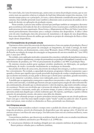 Por outro lado, ela é uma ferramenta que, assim como as outras da produção enxuta, que se con-
centra mais nas questões relativas à redução do lead time (dimensão tempo) dos sistemas. A di-
mensão tempo parece ser a principal e, às vezes, a única dimensão considerada nesse tipo de fer-
ramenta. Este trabalho pretende trazer também a dimensão custo ao processo de análise e de to-
mada de decisão em aplicações da produção enxuta.
Nesse sentido, é preciso uma análise racional que justifique também as vantagens e desvanta-
gens econômicas derivadas do fato de se destinarem certos recursos para a melhoria de determi-
nado processo de uma organização. Dessa forma, o Mapeamento do Fluxo de Valor é uma ferra-
menta particularmente interessante para a redução contínua dos desperdícios. A idéia é obter
com ela uma visualização clara dos processos de manufatura e de alguns de seus desperdícios,
bem como diretrizes eficazes de análise que auxiliem no projeto de otimização do fluxo e elimi-
nação desses desperdícios.
3.4.3 Conseqüências da produção enxuta
O primeiro efeito visível da conversão de departamentos e lotes em equipes de produção e fluxo é
que o tempo necessário para passar da concepção ao lançamento, da venda à entrega, da maté-
ria-prima ao cliente, cai drasticamente, como citam Womack e Jones (1996) avaliando o exemplo
da Porsche na redução do tempo da concepção ao lançamento de um novo modelo de 7 (em 1991)
para 3 anos (em 1997).
Naverdade,comaaplicaçãomotivadaeconscientedosconceitosemétodosdamanufaturaenxuta,a
expectativa é reduzir rapidamente o tempo de permanência na produção (throughput) à metade no de-
senvolvimento de produtos, em 75% no processamento de pedidos e em 90% na produção física.
Os sistemas enxutos podem gerar qualquer produto atualmente em fabricação, em qualquer
combinação, de modo a acomodar imediatamente as mudanças na demanda.
Isso produz um fluxo de caixa extra, decorrente da redução dos estoques, e acelera o retorno so-
bre o investimento. Na verdade, a capacidade de projetar, programar e fabricar exatamente o que e
quando o cliente quer significa que se pode prescindir da projeção de vendas e simplesmente fazer o
que os clientes necessitam, ou seja, pode-se deixar que o cliente puxe o produto, quando necessário,
em vez de empurrar o produto, muitas vezes indesejado, para o cliente.
À medida que as organizações começarem a especificar com precisão o valor, a identificar a cadeia
de valor como um todo, e à medida que fizerem com que os passos para criação de valor referentes flu-
am continuamente, deixando que os clientes puxem o valor da empresa, algo muito estranho começa-
rá a acontecer. Ocorre aos envolvidos que o processo de redução de esforço, tempo, espaço, custo e
erros é contínuo e incessante, sendo que, ao mesmo tempo, se passa a oferecer um produto que se
aproxima ainda mais daquilo que o cliente realmente quer. De repente, a perfeição, o quinto e último
conceito do pensamento enxuto, não parece uma idéia tão distante.
Isso pode ser afirmado porque os quatro princípios iniciais interagem em um círculo poderoso.
Fazer com que o valor flua mais rápido sempre expõe “muda” oculto na cadeia de valor. E quanto
mais você puxar, mais revelará os obstáculos ao fluxo, permitindo sua eliminação.
3.4.4 Empresa enxuta
O conceito lean considera reduzir o tempo entre o pedido do cliente até a fabricação e a en-
trega dos produtos, através da eliminação do desperdício que não agrega valor. O ideal de um
sistema enxuto é um fluxo de uma só peça. Um fabricante lean está em contínua melhoria, rumo
àquele ideal.
Características similares, que descrevem as práticas lean de acordo com os estudos inicialmente
executados na indústria automotiva por Womack et al. (1990) são:
— é um processo dinâmico de mudança dirigido por um conjunto sistêmico de princípios e me-
lhores práticas voltadas para a melhoria contínua;
SISTEMAS DE PRODUÇÃO 35
CAMPUS • PLANEJAMENTO E CONTROLE DA PRODUÇÃO • 1418 – CAPÍTULO 3 – EC-02
 