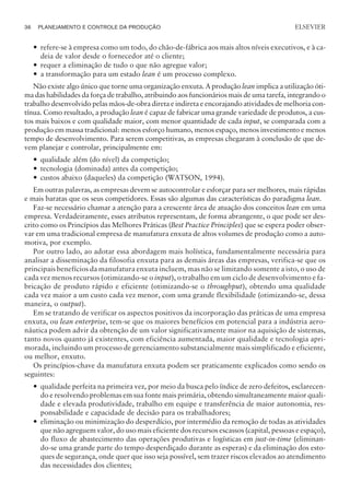 — refere-se à empresa como um todo, do chão-de-fábrica aos mais altos níveis executivos, e à ca-
deia de valor desde o fornecedor até o cliente;
— requer a eliminação de tudo o que não agregue valor;
— a transformação para um estado lean é um processo complexo.
Não existe algo único que torne uma organização enxuta. A produção lean implica a utilização óti-
ma das habilidades da força de trabalho, atribuindo aos funcionários mais de uma tarefa, integrando o
trabalho desenvolvido pelas mãos-de-obra direta e indireta e encorajando atividades de melhoria con-
tínua. Como resultado, a produção lean é capaz de fabricar uma grande variedade de produtos, a cus-
tos mais baixos e com qualidade maior, com menor quantidade de cada input, se comparada com a
produção em massa tradicional: menos esforço humano, menos espaço, menos investimento e menos
tempo de desenvolvimento. Para serem competitivas, as empresas chegaram à conclusão de que de-
vem planejar e controlar, principalmente em:
— qualidade além (do nível) da competição;
— tecnologia (dominada) antes da competição;
— custos abaixo (daqueles) da competição (WATSON, 1994).
Em outras palavras, as empresas devem se autocontrolar e esforçar para ser melhores, mais rápidas
e mais baratas que os seus competidores. Essas são algumas das características do paradigma lean.
Faz-se necessário chamar a atenção para a crescente área de atuação dos conceitos lean em uma
empresa. Verdadeiramente, esses atributos representam, de forma abrangente, o que pode ser des-
crito como os Princípios das Melhores Práticas (Best Practice Principles) que se espera poder obser-
var em uma tradicional empresa de manufatura enxuta de altos volumes de produção como a auto-
motiva, por exemplo.
Por outro lado, ao adotar essa abordagem mais holística, fundamentalmente necessária para
analisar a disseminação da filosofia enxuta para as demais áreas das empresas, verifica-se que os
principais benefícios da manufatura enxuta incluem, mas não se limitando somente a isto, o uso de
cada vez menos recursos (otimizando-se o input), o trabalho em um ciclo de desenvolvimento e fa-
bricação de produto rápido e eficiente (otimizando-se o throughput), obtendo uma qualidade
cada vez maior a um custo cada vez menor, com uma grande flexibilidade (otimizando-se, dessa
maneira, o output).
Em se tratando de verificar os aspectos positivos da incorporação das práticas de uma empresa
enxuta, ou lean enterprise, tem-se que os maiores benefícios em potencial para a indústria aero-
náutica podem advir da obtenção de um valor significativamente maior na aquisição de sistemas,
tanto novos quanto já existentes, com eficiência aumentada, maior qualidade e tecnologia apri-
morada, incluindo um processo de gerenciamento substancialmente mais simplificado e eficiente,
ou melhor, enxuto.
Os princípios-chave da manufatura enxuta podem ser praticamente explicados como sendo os
seguintes:
— qualidade perfeita na primeira vez, por meio da busca pelo índice de zero defeitos, esclarecen-
do e resolvendo problemas em sua fonte mais primária, obtendo simultaneamente maior quali-
dade e elevada produtividade, trabalho em equipe e transferência de maior autonomia, res-
ponsabilidade e capacidade de decisão para os trabalhadores;
— eliminação ou minimização do desperdício, por intermédio da remoção de todas as atividades
que não agreguem valor, do uso mais eficiente dos recursos escassos (capital, pessoas e espaço),
do fluxo de abastecimento das operações produtivas e logísticas em just-in-time (eliminan-
do-se uma grande parte do tempo desperdiçado durante as esperas) e da eliminação dos esto-
ques de segurança, onde quer que isso seja possível, sem trazer riscos elevados ao atendimento
das necessidades dos clientes;
36 PLANEJAMENTO E CONTROLE DA PRODUÇÃO
CAMPUS • PLANEJAMENTO E CONTROLE DA PRODUÇÃO • 1418 – CAPÍTULO 3 – EC-02
ELSEVIER
 