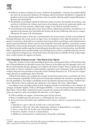 — melhoria contínua (redução de custos, melhoria da qualidade e aumento da produtividade)
por meio de um processo dinâmico de mudança, desenvolvimento simultâneo e integrado de
produtos e processos, rápidos cycle time e time-to-market, além do amplo compartilhamento e
abertura de informações;
— flexibilidade na produção rápida de diferentes mixes ou maior diversidade de produtos, sem
sacrificar a eficiência em volumes mais baixos de produção, através de setup mais rápido e da
fabricação em lotes menores, objetivando atingir o lote ideal de tamanho unitário;
— relacionamentos de longo prazo entre fornecedores e fabricantes primários, montadores e in-
tegradores de sistemas, por intermédio de arranjos de divisão colaborativa de riscos e compar-
tilhamento de custos e de informações.
Resumidamente pode-se dizer que o sentido prático do termo enxuto, ou lean, trata da disponi-
bilização/obtenção das coisas certas no lugar certo, no momento certo, logo da primeira vez, en-
quanto se minimiza o desperdício e se mantém uma postura aberta a mudanças, tanto administrativa
quanto operacionalmente. Nesse conceito mais resumido, lean pode significar, certamente, menos
desperdício, menor tempo de projeto, menos níveis hierárquicos e menor quantidade de fornecedo-
res. Mas lean pode também significar mais delegação de poderes para os funcionários, mais flexibili-
dade e capacidade, maior produtividade, mais satisfação para o cliente e, indubitavelmente, mais su-
cesso competitivo a longo prazo. Os princípios lean, incorporados ao trabalho de hoje, podem signi-
ficar a sobrevivência do negócio no futuro.
3.4.5 Integração: Empresa enxuta – Seis Sigma (Lean Sigma)
É baseado em duas comprovadas abordagens gerenciais, o pensamento lean e a Filosofia Seis Sig-
ma. O lean production ou operação enxuta visa a remover as atividades que não agregam valor e me-
lhorar o desempenho das que agregam com o objetivo de reduzir tempos. Preza a rapidez da entrega
do produto ao cliente, reabastece o almoxarifado, responde a uma reclamação, fecha um pedido de
compra, lança um novo produto no mercado, fecha o balanço financeiro etc. A Toyota foi a organi-
zação pioneira na implantação dessa filosofia.
A filosofia Seis Sigma visa a redução da variação nos processos para evitar a ocorrência de erros,
ou seja, aumentar a qualidade. Utiliza diversas ferramentas estatísticas de controle e consagradas na
área de qualidade e visa atingir a qualidade através da robustez dos processos-chave. Empresa pio-
neira: Motorola. Outras empresas que adotaram o Seis Sigma: GE, Sony, Allied Signal.
Lean Sigma é uma estratégia empresarial de mudança focada no consumidor, com o objetivo de
entregar resultados rápidos. Utiliza a abordagem DMAIC,5
e tem sua estrutura básica formada por
Black Belts e Green Belts, responsáveis pela execução dos projetos de melhoria. Guiada pela lide-
rança da empresa e pelas necessidades do mercado, o Lean Sigma:
— Utiliza trabalho em equipe e ferramentas para nivelar talentos.
— Busca a simplificação dos processos e a eliminação de suas variações.
— Apresenta cinco princípios que englobam tanto cliente, cultura e conceitos de lean e seis
sigma:
1. Especificar o que é valor de acordo com a visão do cliente.
2. Identificar o fluxo de valor pela organização, eliminar os desperdícios e a variação.
3. Fazer o valor fluir de acordo com a demanda do cliente.
4. Envolver, alinhar e motivar os funcionários.
5. Melhorar continuamente o conhecimento, buscando a perfeição.
SISTEMAS DE PRODUÇÃO 37
CAMPUS • PLANEJAMENTO E CONTROLE DA PRODUÇÃO • 1418 – CAPÍTULO 3 – EC-02
5
DMAIC – Sigla que significa Definir (D), Medir (M), Analisar (A), Melhorar (I, do inglês Improve) e Controlar (C). No Seis
Sigma, cada projeto de melhoria tem essas fases bem definidas.
 
