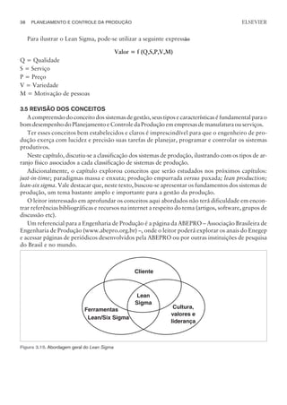 Para ilustrar o Lean Sigma, pode-se utilizar a seguinte expressão
Valor = f (Q,S,P,V,M)
Q = Qualidade
S = Serviço
P = Preço
V = Variedade
M = Motivação de pessoas
3.5 REVISÃO DOS CONCEITOS
A compreensão do conceito dos sistemas de gestão, seus tipos e características é fundamental para o
bom desempenho do Planejamento e Controle da Produção em empresas de manufatura ou serviços.
Ter esses conceitos bem estabelecidos e claros é imprescindível para que o engenheiro de pro-
dução exerça com lucidez e precisão suas tarefas de planejar, programar e controlar os sistemas
produtivos.
Neste capítulo, discutiu-se a classificação dos sistemas de produção, ilustrando com os tipos de ar-
ranjo físico associados a cada classificação de sistemas de produção.
Adicionalmente, o capítulo explorou conceitos que serão estudados nos próximos capítulos:
just-in-time; paradigmas massa e enxuta; produção empurrada versus puxada; lean production;
lean-six sigma. Vale destacar que, neste texto, buscou-se apresentar os fundamentos dos sistemas de
produção, um tema bastante amplo e importante para a gestão da produção.
O leitor interessado em aprofundar os conceitos aqui abordados não terá dificuldade em encon-
trar referências bibliográficas e recursos na internet a respeito do tema (artigos, software, grupos de
discussão etc).
Um referencial para a Engenharia de Produção é a página da ABEPRO – Associação Brasileira de
Engenharia de Produção (www.abepro.org.br) –, onde o leitor poderá explorar os anais do Enegep
e acessar páginas de periódicos desenvolvidos pela ABEPRO ou por outras instituições de pesquisa
do Brasil e no mundo.
38 PLANEJAMENTO E CONTROLE DA PRODUÇÃO
CAMPUS • PLANEJAMENTO E CONTROLE DA PRODUÇÃO • 1418 – CAPÍTULO 3 – EC-02
ELSEVIER
Cliente
Lean
Sigma
Ferramentas
Lean/Six Sigma
Cultura,
valores e
liderança
Figura 3.15. Abordagem geral do Lean Sigma
 