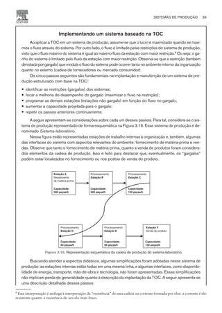 Implementando um sistema baseado na TOC
Ao aplicar a TOC em um sistema de produção, assume-se que o lucro é maximizado quando se maxi-
miza o fluxo através do sistema. Por outro lado, o fluxo é limitado pelas restrições do sistema de produção,
visto que o fluxo máximo do sistema é igual ao máximo fluxo da estação com maior restrição.6
Ou seja: o ga-
nho do sistema é limitado pelo fluxo da estação com maior restrição. Observa-se que a restrição (também
denotadaporgargalo)quemodulaofluxodosistemapodeocorrertantono ambiente interno da organização
quanto no externo (cadeia de fornecedores ou mercado consumidor).
Os cinco passos seguintes são fundamentais na implantação e manutenção de um sistema de pro-
dução estruturado com base na TOC:
— identificar as restrições (gargalos) dos sistemas;
— focar a melhoria do desempenho do gargalo (maximizar o fluxo na restrição);
— programar as demais estações (estações não gargalo) em função do fluxo no gargalo;
— aumentar a capacidade projetada para o gargalo;
— repetir os passos anteriores continuamente.
A seguir apresentam-se considerações sobre cada um desses passos. Para tal, considera-se o sis-
tema de produção representado de forma esquemática na Figura 3.16. Esse sistema de produção é de-
nominado Sistema-laboratório.
Nessa figura estão representadas estações de trabalho internas à organização e, também, algumas
das interfaces do sistema com aspectos relevantes do ambiente: fornecimento de matéria-prima e ven-
das. Observe que tanto o fornecimento de matéria-prima, quanto a venda de produtos foram considera-
dos elementos da cadeia de produção. Isso é feito para destacar que, eventualmente, os “gargalos”
podem estar localizados no fornecimento ou nos postos de venda do produto.
Buscando atender a aspectos didáticos, algumas simplificações foram adotadas nesse sistema de
produção: as estações internas estão todas em uma mesma linha, e algumas interfaces, como disponibi-
lidade de energia, transporte, mão-de-obra e tecnologia, não foram apresentadas. Essas simplificações
não implicam perda de generalidade quanto à descrição da implantação da TOC. A seguir apresenta-se
uma descrição detalhada desses passos:
SISTEMAS DE PRODUÇÃO 39
CAMPUS • PLANEJAMENTO E CONTROLE DA PRODUÇÃO • 1418 – CAPÍTULO 3 – EC-02
Estação A
Recebimento
de matéria-prima
Capacidade:
500 peças/h
Processamento
Estação B
Capacidade:
500 peças/h
Processamento
Estação C
Capacidade:
120 peças/h
Processamento
Estação D
Estação F
Venda do produto
Capacidade:
60 peças/h
Processamento
Estação E
Capacidade:
80 peças/h
Capacidade:
150 peças/h
Figura 3.16. Representação esquemática da cadeia de produção do sistema-laboratório.
6
Esta interpretação é análoga à interpretação da “resistência” de uma cadeia ou corrente formada por elos: a corrente é tão
resistente quanto a resistência de seu elo mais fraco.
 