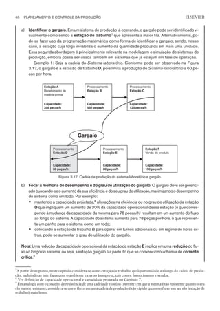 a) Identificar o gargalo. Em um sistema de produção já operando, o gargalo pode ser identificado vi-
sualmente como sendo a estação de trabalho7
que apresenta a maior fila. Alternativamente, po-
de-se fazer uso da programação matemática como forma de identificar o gargalo, sendo, nesse
caso, a estação cuja folga inviabiliza o aumento da quantidade produzida em mais uma unidade.
Essa segunda abordagem é principalmente relevante na modelagem e simulação de sistemas de
produção, embora possa ser usada também em sistemas que já estejam em fase de operação.
Exemplo 1: Seja a cadeia do Sistema-laboratório. Conforme pode ser observado na Figura
3.17, o gargalo é a estação de trabalho D, pois limita a produção do Sistema-laboratório a 60 pe-
ças por hora.
b) Focar a melhoria do desempenho e do grau de utilização do gargalo. O gargalo deve ser gerenci-
ado buscando-se o aumento da sua eficiência e do seu grau de utilização, maximizando o desempenho
do sistema como um todo. Por exemplo:
— mantendo a capacidade projetada,8
alterações na eficiência ou no grau de utilização da estação
D que impliquem um aumento de 30% da capacidade operacional dessa estação (o que corres-
ponde à mudança da capacidade da mesma para 78 peças/h) resultam em um aumento do fluxo
ao longo do sistema. A capacidade do sistema aumenta para 78 peças por hora, o que represen-
ta um ganho para o sistema como um todo;
— colocando a estação de trabalho B para operar em turnos adicionais ou em regime de horas ex-
tras, pode-se aumentar o grau de utilização do gargalo.
Nota: Uma redução da capacidade operacional da estação da estação E implica em uma redução do flu-
xo ao longo do sistema, ou seja, a estação gargalo faz parte do que se convencionou chamar de corrente
crítica.9
40 PLANEJAMENTO E CONTROLE DA PRODUÇÃO
CAMPUS • PLANEJAMENTO E CONTROLE DA PRODUÇÃO • 1418 – CAPÍTULO 3 – EC-02
ELSEVIER
Estação A
Recebimento de
matéria-prima
Capacidade:
200 peças/h
Processamento
Estação B
Capacidade:
500 peças/h
Processamento
Estação C
Capacidade:
120 peças/h
Processamento
Estação D
Processamento
Estação E
Estação F
Venda do produto
Capacidade:
60 peças/h
Capacidade:
80 peças/h
Capacidade:
150 peças/h
Gargalo
Figura 3.17. Cadeia de produção do sistema-laboratório e gargalo.
7
A partir deste ponto, neste capítulo considera-se como estação de trabalho qualquer unidade ao longo da cadeia de produ-
ção, incluindo as interfaces com o ambiente externo à empresa, tais como: fornecimento e vendas.
8
Ver definição de capacidade operacional e capacidade projetada no Capítulo 7.
9
Em analogia com o conceito de resistência de uma cadeia de elos (ou corrente) em que a mesma é tão resistente quanto o seu
elo menos resistente, considera-se que o fluxo em uma cadeia de produção é tão rápido quanto o fluxo em seu elo (estação de
trabalho) mais lento.
 