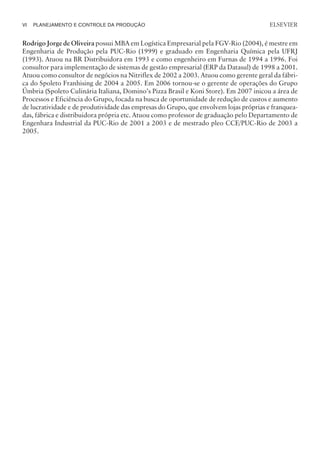 Rodrigo Jorge de Oliveira possui MBA em Logística Empresarial pela FGV-Rio (2004), é mestre em
Engenharia de Produção pela PUC-Rio (1999) e graduado em Engenharia Química pela UFRJ
(1993). Atuou na BR Distribuidora em 1993 e como engenheiro em Furnas de 1994 a 1996. Foi
consultor para implementação de sistemas de gestão empresarial (ERP da Datasul) de 1998 a 2001.
Atuou como consultor de negócios na Nitriflex de 2002 a 2003. Atuou como gerente geral da fábri-
ca do Spoleto Franhising de 2004 a 2005. Em 2006 tornou-se o gerente de operações do Grupo
Úmbria (Spoleto Culinária Italiana, Domino’s Pizza Brasil e Koni Store). Em 2007 inicou a área de
Processos e Eficiência do Grupo, focada na busca de oportunidade de redução de custos e aumento
de lucratividade e de produtividade das empresas do Grupo, que envolvem lojas próprias e franquea-
das, fábrica e distribuidora própria etc. Atuou como professor de graduação pelo Departamento de
Engenhara Industrial da PUC-Rio de 2001 a 2003 e de mestrado pleo CCE/PUC-Rio de 2003 a
2005.
VI PLANEJAMENTO E CONTROLE DA PRODUÇÃO
CAMPUS • PLANEJAMENTO E CONTROLE DA PRODUÇÃO • 1418 – CAPÍTULO 15 – EC-02
ELSEVIER
 