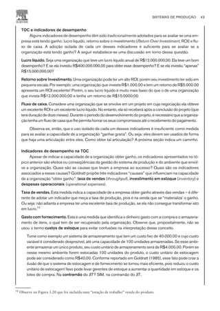 TOC e indicadores de desempenho
Alguns indicadores de desempenho têm sido tradicionalmente adotados para se avaliar se uma em-
presa está tendo ganho: lucro líquido, retorno sobre o investimento (Return Over Investiment, ROI) e flu-
xo de caixa. A adoção isolada de cada um desses indicadores é suficiente para se avaliar se a
organização está tendo ganho? A seguir estabelece-se uma discussão em torno dessa questão.
Lucro líquido. Seja uma organização que teve um lucro líquido anual de R$12.000.000,00. Ela teve um bom
desempenho? E se ela investiu R$400.000.000,00 para obter esse desempenho? E se ela investiu “apenas”
R$15.000.000,00?
Retorno sobre Investimento. Uma organização pode ter um alto ROI, porém seu investimento ter sido em
pequena escala. Por exemplo: uma organização que investe R$1.000,00 e tem um retorno de R$5.000.00
apresenta um ROI excelente! Porém, o seu lucro líquido é muito mais baixo do que o de uma organização
que invista R$12.000.000,00 e tenha um retorno de R$15.0000,00.
Fluxo de caixa. Considere uma organização que se envolve em um projeto em cuja negociação ela obteve
um excelente ROI e um excelente lucro líquido. No entanto, ela só receberá após a conclusão do projeto (que
teráduraçãodedozemeses).Duranteoperíodododesenvolvimentodoprojeto,énecessárioqueaorganiza-
çãotenhaumfluxodecaixaquelhepermitahonrarosseuscompromissosatéorecebimentodopagamento.
Observa-se, então, que o uso isolado de cada um desses indicadores é insuficiente como medida
para se avaliar a capacidade de a organização “ganhar grana”. Ou seja: eles devem ser usados de forma
que haja uma articulação entre eles. Como obter tal articulação? A próxima seção indica um caminho.
Indicadores de desempenho na TOC
Apesar de indicar a capacidade de a organização obter ganho, os indicadores apresentados no tó-
pico anterior são efeitos ou conseqüências da gestão do sistema de produção e do ambiente que envol-
ve a organização. Quais são as causas que levam a empresa ao sucesso? Quais são os indicadores
associados a essas causas? Goldratt propõe três indicadores “causais” que influenciam na capacidade
de a organização “obter ganho”: taxa de vendas (throughput), investimento em estoque (inventory) e
despesas operacionais (operational expenses).
Taxa de vendas. Esta medida indica a capacidade de a empresa obter ganho através das vendas – é dife-
rente de adotar um indicador que meça a taxa de produção, pois é na venda que se “materializa’ o ganho.
Ou seja: não adianta a empresa ter uma excelente taxa de produção, se ela não consegue transformar isto
em lucro.10
Gasto com fornecimento. Esta é uma medida que identifica o dinheiro gasto com a compra e o armazena-
mento de itens, o qual tem de ser recuperado pela organização. Observe que, propositalmente, não se
usou o termo custos de estoque para evitar confusões na interpretação desse conceito.
Tome como exemplo um sistema de armazenamento que tem um custo fixo de 40.000,00 e cujo custo
variável é considerado desprezível, até uma capacidade de 100 unidades armazenadas. Se esse ambi-
ente armazenar um único produto, seu custo unitário de armazenamento será de R$4.000,00. Porém se
nesse mesmo ambiente forem estocadas 100 unidades do produto, o custo unitário de estocagem
pode ser considerado como R$40,00. Conforme reportado em Goldratt (1985), esse fato pode criar a
ilusão de que o sistema de estocagem e de fornecimento se tornou mais eficiente, pois reduziu o custo
unitário de estocagem! Isso pode levar gerentes de estoque a aumentar a quantidade em estoque e os
lotes de compra. Na contramão do JIT? SIM, na contramão do JIT.
SISTEMAS DE PRODUÇÃO 43
CAMPUS • PLANEJAMENTO E CONTROLE DA PRODUÇÃO • 1418 – CAPÍTULO 3 – EC-02
10
Observe na Figura 3.20 que foi incluída uma “estação de trabalho” venda do produto.
 